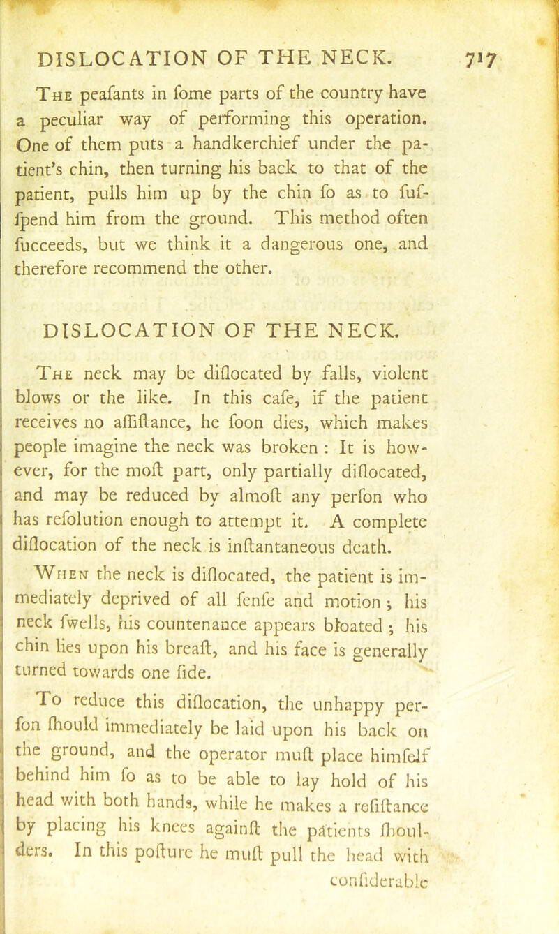 The peafants in fome parts of the country have a peculiar way of performing this operation. One of them puts a handkerchief under the pa- tient’s chin, then turning his back to that of the patient, pulls him up by the chin fo as.to fuf- fpend him from the ground. This method often fucceeds, but we think it a dangerous one, and therefore recommend the other. I I DISLOCATION OF THE NECK. The neck may be diflocated by falls, violent blows or the like. In this cafe, if the patient receives no affiftance, he foon dies, which makes people imagine the neck was broken : It is how- j ever, for the moft part, only partially diflocated, I and may be reduced by almofl; any perfon who has refolution enough to attempt it. A complete diflocation of the neck is inftantaneous death. I When the neck is diflocated, the patient is im- mediately deprived of all fenfe and motion •, his neck fwclls, his countenance appears bloated ; his chin lies upon his breaft, and his face is generally j turned towards one fide. To reduce this diflocation, the unhappy per- I fon fhould immediately be laid upon his back on ■j the ground, and the operator muft place himfelf I behind him fo as to be able to lay hold of his i head with both hands, while he makes a reflftance j by placing his knees againfl: the patients flioul- 1 ders. In this pofture he muft pull the head with confiderablc i