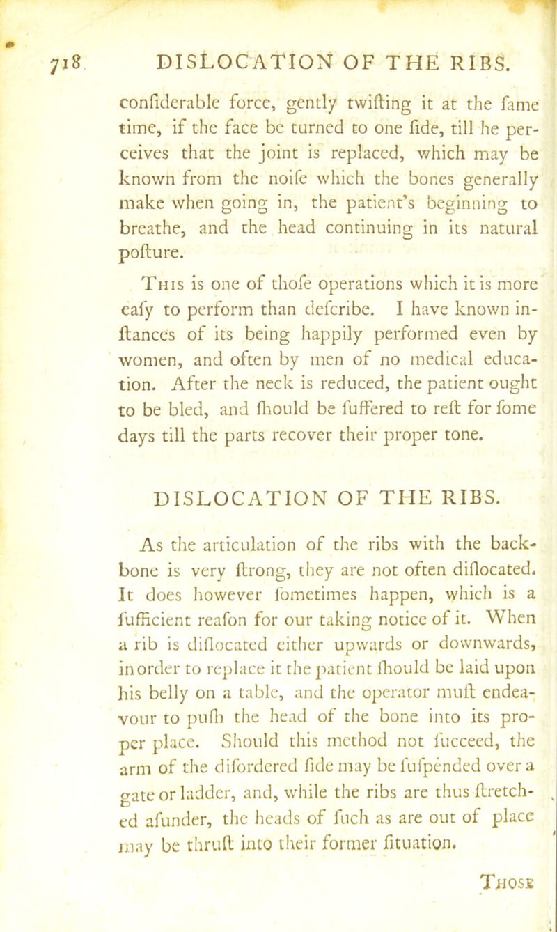 confiderable force, gently twilling it at the fame time, if the face be turned to one fide, till he per- ceives that the joint is replaced, which may be known from the noife which the bones generally make when going in, the patient’s beginning to breathe, and the head continuing in its natural pofture. This is one of thofe operations which it is more eafy to perform than defcribe. I have known in- llances of its being happily performed even by women, and often by men of no medical educa- tion. After the neck is reduced, the patient ought to be bled, and fhould be fuffered to reft for fome days till the parts recover their proper tone. DISLOCATION OF THE RIBS. As the articulation of the ribs with the back- bone is very ftrong, they are not often diflocated. It does however fomctimes happen, which is a fufficient reafon for our taking notice of it. When a rib is diflocated either upwards or downwards, in order to replace it the patient lliould be laid upon his belly on a table, and the operator muil endea- vour to pufli the head of the bone into its pro- per place. Should this method not fucceed, the arm of the difordcred fide may befufpended over a o-ate or ladder, and, while the ribs are thus ftretch- ed afunder, the heads of fuch as are out of place may be thruft into their former fituation. Tiiosfi