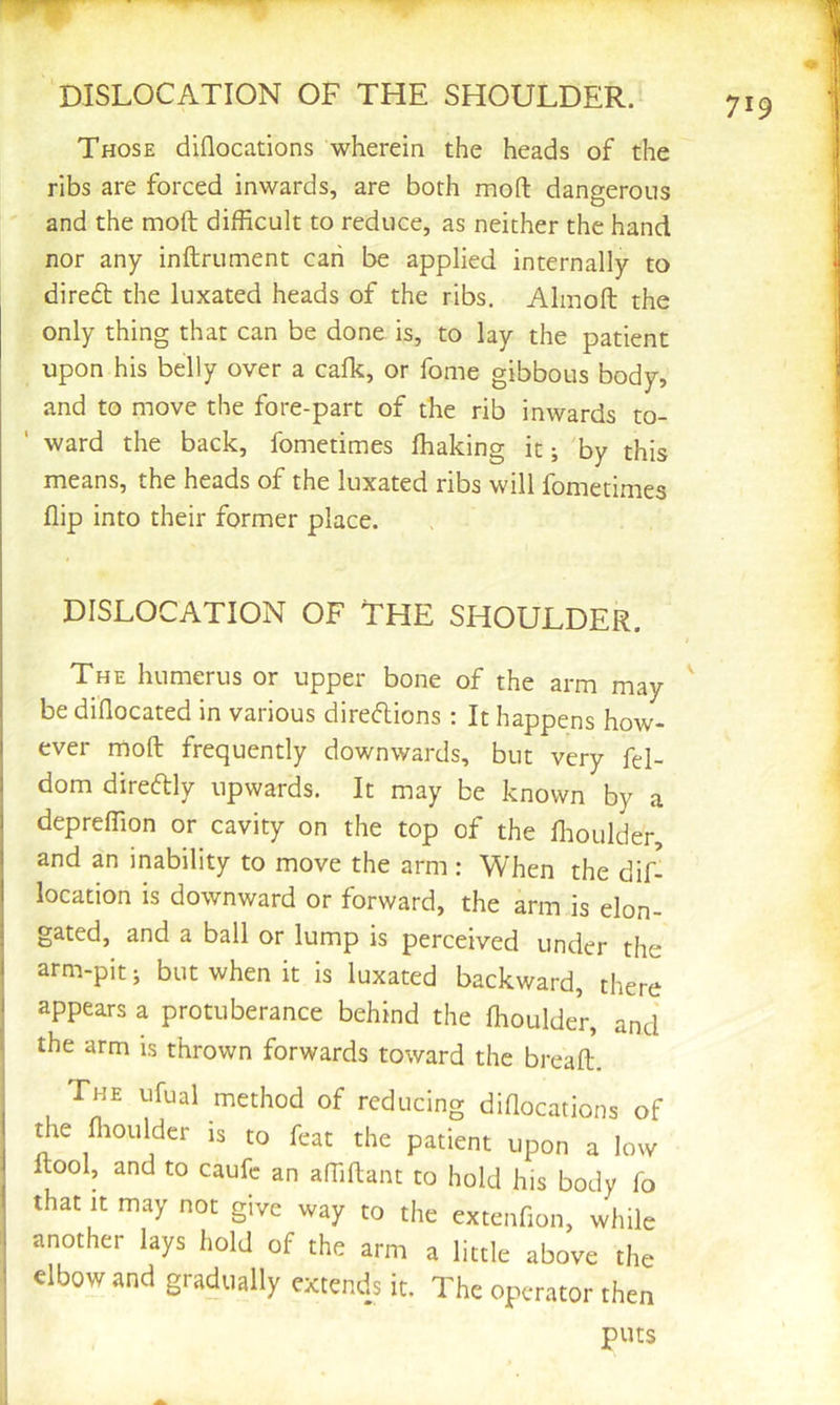 Those diflocations wherein the heads of the ribs are forced inwards, are both mod dangerous and the moft difficult to reduce, as neither the hand nor any inftrument can be applied internally to diredl the luxated heads of the ribs. Almofl; the only thing that can be done is, to lay the patient upon his belly over a calk, or fome gibbous body, and to move the fore-part of the rib inwards to- ’ ward the back, fometimes lhaking it; 'by this means, the heads of the luxated ribs will fometimes flip into their former place. DISLOCATION OF THE SHOULDER. The humerus or upper bone of the arm may be diflocated in various direftions; It happens how- I ever moft frequently downwards, but very fd- 1 dom diredly upwards. It may be known by a j depreffion or cavity on the top of the flioulder, 1 and an inability to move the arm ; When the dif- 1 location is downward or forward, the arm is elon- i gated, and a ball or lump is perceived under the 1 arm-pit; but when it is luxated backward, there 1 appears a protuberance behind the Ihoulder, and the arm is thrown forwards toward the breaft. The ufual method of reducing didocations of the niouldcr is to feat the patient upon a low ftool, and to caufc an alTiftant to hold his body fo . that It may not give way to the extenfion, while ; another lays hold of the arm a little above the ! elbow and gradually extends it. The operator then puts