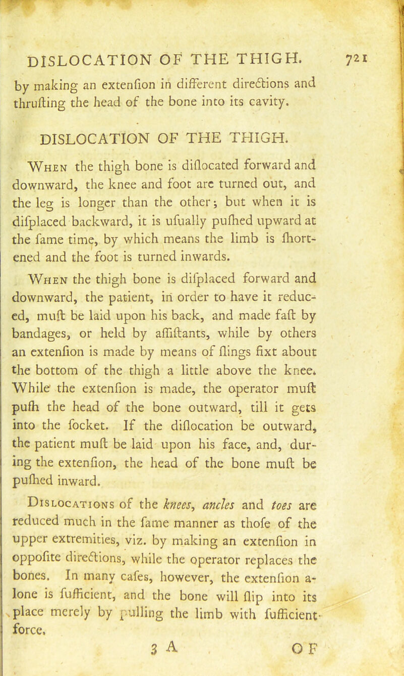 by making an extenfion in different diredlions and thrufting the head of the bone into its cavity. DISLOCATION OF THE THIGH. When the thigh bone is diffocated forward and downward, the knee and foot arc turned out, and the leg is longer than the other; but when it is difplaced backward, it is ufually puflied upward at the fame dm?, by which means the limb is lliort- ened and the foot is turned inwards. When the thigh bone is difplaced forward and downward, the patient, in order to have it reduc- ed, muff: be laid upon his back, and made faff: by j bandages, or held by alTiftants, while by others an extenfion is made by means of flings fixt about the bottom of the thigh a little above the knee* While the extenfion is made, the operator muft pufh the head of the bone outward, till it gets j into the focket. If the diflocation be outward, I the patient muff: be laid upon his face, and, dur- I ing the extenfion, the head of the bone muff; be pulhed inward. Dislocations of the knees, ancles and toes are reduced much in the fame manner as thofe of the upper extremities, viz. by making an extenfion in oppofite direflions, while the operator replaces the bones. In many cafes, however, the extenfion a- I lone is fuflicient, and the bone will flip into its place merely by pulling the limb with fuflicient- force. 3 A OF