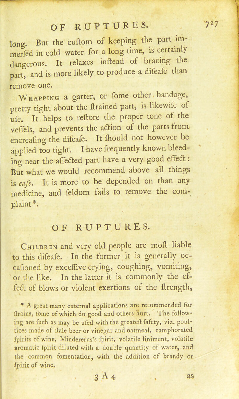 long. But the cuftom of keeping the part im- merfed in cold water for a long time, is certainly dangerous. It relaxes inftead of bracing the part, and is more likely to produce a difeafe than remove one. W^RAPPiNG a garter, or fome other. bandage, pretty tight about the {trained part, is likewife of life. It helps to reftore the proper tone of the veffels, and prevents the adtion of the parts from encreafmg the difeafe. It fhould not however be applied too tight. I have frequently known bleed- ing near the affeded part have a very good effea: But what we would recommend above all things is eafe. It is more to be depended on than any medicine, and feldom fails to remove the com- plaint*. OF RUPTURES. Children and very old people are moft liable to this difeafe. In the former it is generally oc- cafioned by exceffive crying, coughing, vomiting, or the like. In the latter it is commonly the ef- fect of blows or violent exertions of the ftrength, * A great many external applications are recommended for flrains, fome of which do good and others hurt. The follow- ing are fuch as may be ufed with the greateft fafety, viz. poul- tices made of ftale beer or vinegar and oatmeal, camphorated fpirits of wine, Mindererus’s fpirit, volatile liniment, volatile aromatic fpirit diluted with a double quantity of water, and the common fomentation, with the addition of brandy or fpirit of wine.