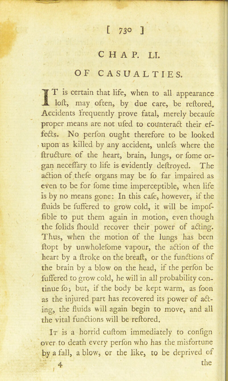 CHAP. LI. OF CASUALTIES. IT is certain that life, when to all appearance loft, may often, by due care, be reftored. Accidents frequently prove fatal, merely becaufe proper means are not ufed to counteraft their ef- fe6ts. No perfon ought therefore to be looked . upon as killed by any accident, unlefs where the ftrufture of the heart, brain, lungs, or fome or- gan neceflary to life is evidently deftroyed. The a6lion of thefe organs may be fo far impaired as even to be for fome time imperceptible, when life is by no means gone: In this cafe, however, if the fluids be fuffered to grow cold, it will be impof- fible to put them again in motion, even though the folids Ihould recover their power of adting. Thus, when the motion of the lungs has been ftopt by unwholefome vapour, the adlion of the heart by a ftroke on the breaft, or the fundlions of the brain by a blow on the head, if the perfon be fuffered to grow cold, he will in all probability con- tinue fo; but, if the body be kept warm, as foon as the injured part has recovered its power of adl- ing, the fluids will again begin to move, and all the vital fundlions will be reftored. It is a horrid cuftom immediately to confign over to death every perfon who has the misfortune by a fall, a blow, or the like, to be deprived of 4 the