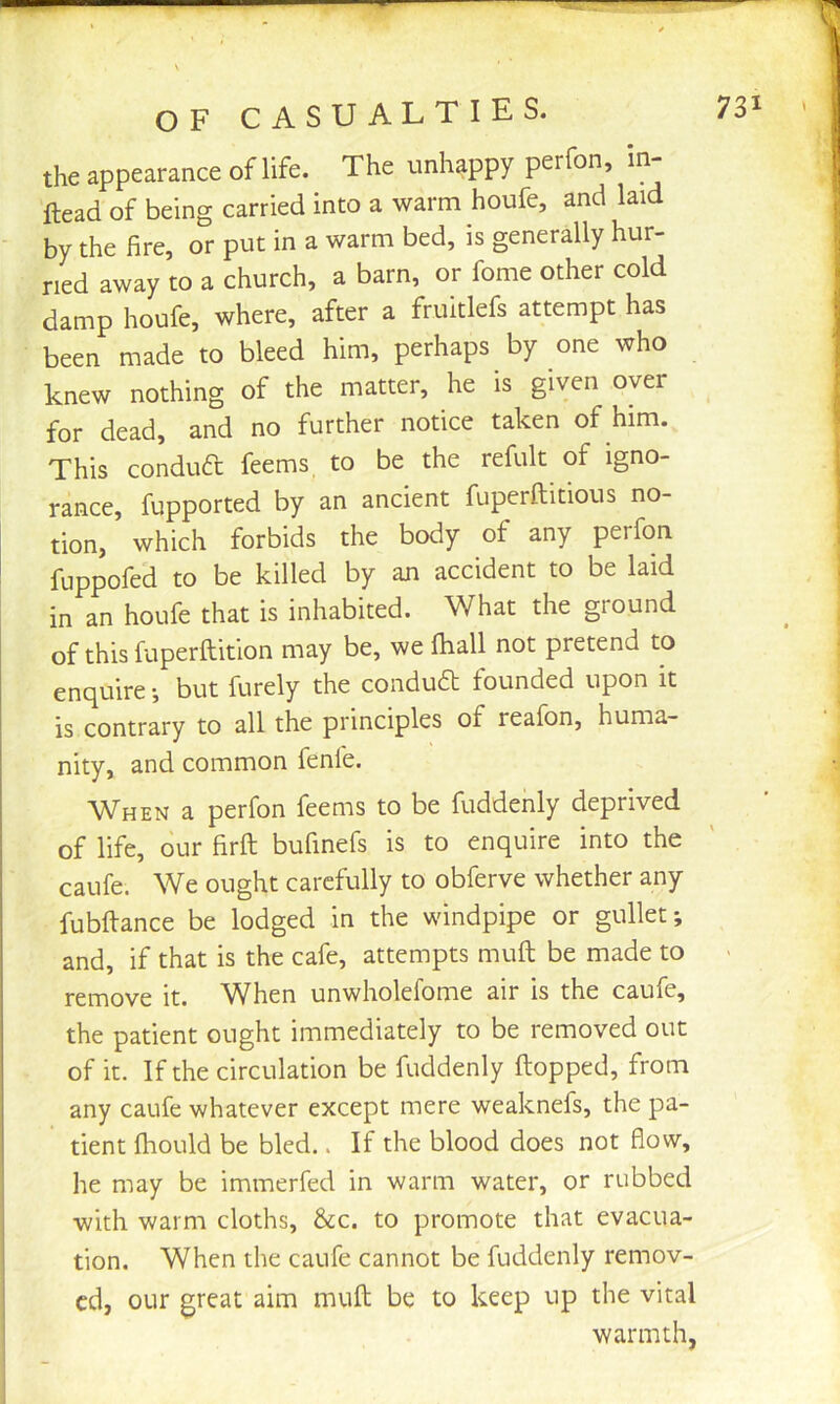 OF CASUALTIES. the appearance of life. The unhappy perfon, in Head of being carried into a warm houfe, and laid by the fire, or put in a warm bed, is generally hur- ried away to a church, a barn, or fome other cold damp houfe, where, after a fruitlefs attempt has been made to bleed him, perhaps by one who knew nothing of the matter, he is given over for dead, and no further notice taken of him. This conduft feems to be the refult of igno- rance, fupported by an ancient fuperftitious no- tion, which forbids the body of any perfon fuppofeB to be killed by an accident to be laid in an houfe that is inhabited. What the ground of thisfuperftition may be, we fiiall not pretend to enquire •, but furely the condud founded upon it is contrary to all the principles of reafon, huma- nity, and common fenfe. When a perfon feems to be fuddenly deprived of life, our firft bufinefs is to enquire into the caufe. We ought carefully to obferve whether any fubftance be lodged in the windpipe or gullet; and, if that is the cafe, attempts mull be made to remove it. When unwholefome air is the caufe, the patient ought immediately to be removed out of it. If the circulation be fuddenly Hopped, from any caufe whatever except mere weaknefs, the pa- tient Ihould be bled.. If the blood does not flow, he may be immerfed in warm water, or rubbed with warm cloths, &c. to promote that evacua- tion. When the caufe cannot be fuddenly remov- ed, our great aim muft be to keep up the vital warmth,
