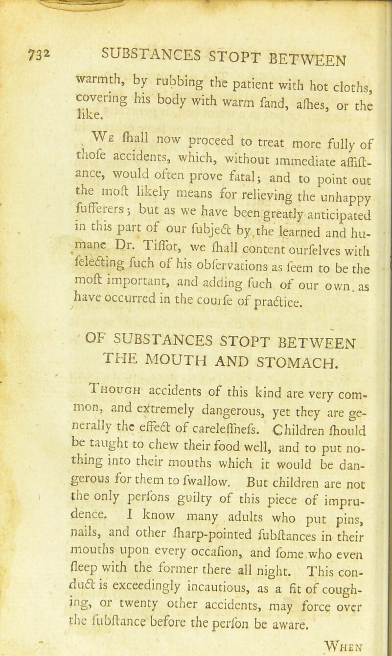 SUBSTANCES STOPT BETWEEN warmth, by rubbing the patient with hot cloths, covering his body with warm fand, afhes, or the like. We lhall now proceed to treat more fully of tliofe accidents, which, without immediate affifl- ance, would often prove fatal; and to point out the mod likely means for relieving the unhappy fufferers; but as we have been greatly anticipated m this part of our fubjeft by,the learned and hu- ^manc Dr. TilTot, we fhall content ourfelves with felefting fuch of his oblervations as feem to be the moft important, and adding fuch of our own. as ^have occurred in the coujfe of praaice. OF SUBSTANCES STOPT BETWEEN THE MOUTH AND STOMACH. Though accidents of this kind are very com- mon, and extremely dangerous, yet they are ge- nerally the effea of carelelTnefs. Children fliould be taught to chew their food well, and to put no- thing into their mouths which it would be dan- gerous for them to fwallow. But children are not the only perfons guilty of this piece of impru- dence. I know many adults who put pins, nails, and other fharp-pointed fubftances in their mouths upon every occalion, and lome who even fleep with the former there all night. This con- dua is exceedingly incautious, as a fit of cough- ing, or twenty other accidents, may force over file fubflance before the perfon be aware.