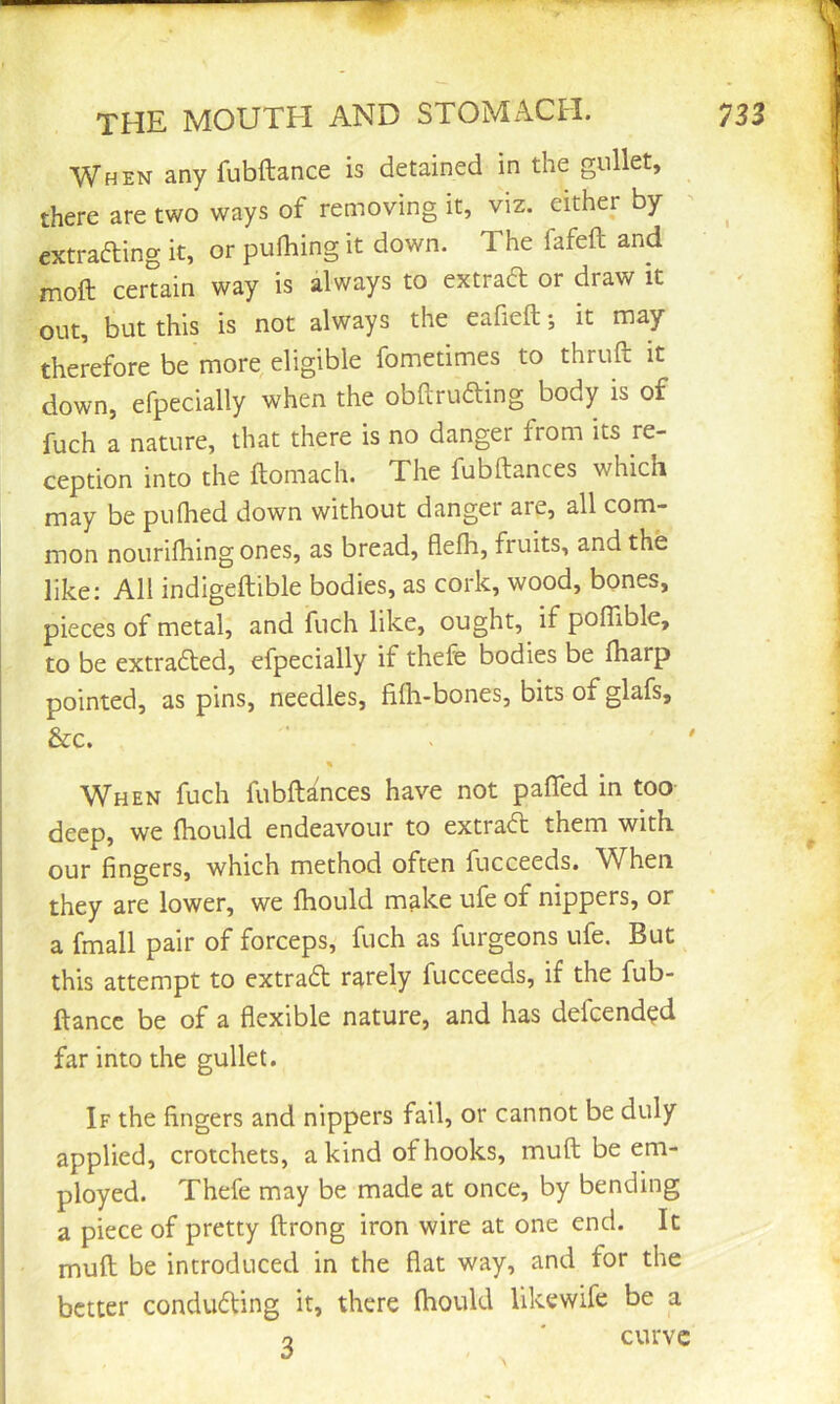 When any fubftance is detained in the gullet, there are two ways of removing it, viz. either by extrafting it, or pulhing it down. The fafeft and moft certain way is always to extraft or draw it out, but this is not always the eafieft; it may therefore be more, eligible fometimes to thruft it down, efpecially when the obArufting body is of fuch a nature, that there is no danger from its re- ception into the ftomach. The fubftances which may be pulhed down without danger are, all com- mon nourilhing ones, as bread, flefh, fruits, and the like; All indigeftible bodies, as cork, wood, bones, pieces of metal, and fuch like, ought, if poflible, to be extra6ted, efpecially if thefe bodies be lharp pointed, as pins, needles, fifh-bones, bits of glafs, &c. ' > ' When fuch fubftances have not pafled in too deep, we (hould endeavour to extraft them with our fingers, which method often fucceeds. When they are lower, we fhould make ufe of nippers, or a fmall pair of forceps, fuch as furgeons ufe. But this attempt to extradt rarely fucceeds, if the fub- ftance be of a flexible nature, and has defeend^d far into the gullet. If the fingers and nippers fail, or cannot be duly applied, crotchets, a kind of hooks, muft be em- ployed. Thefe may be made at once, by bending a piece of pretty ftrong iron wire at one end. It muft be introduced in the flat way, and for the better condudfing it, there (hould likewife be a 2 ' curve