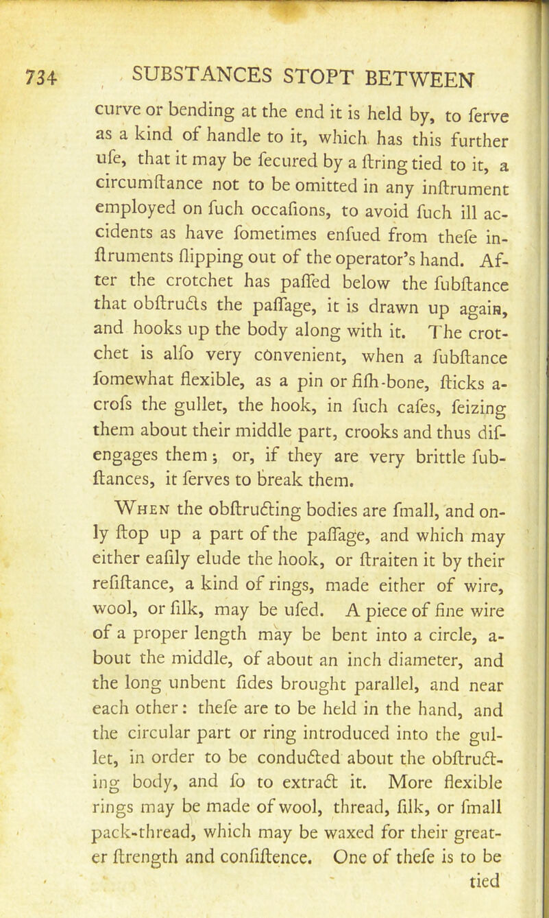 curve or bending at the end it is held by, to ferve as a kind of handle to it, which has this further ufe, that it may be fecured by a firing tied to it, a circumllance not to be omitted in any inflrument employed on fuch occafions, to avoid fuch ill ac- cidents as have fometimes enfued from thefe in- flruments flipping out of the operator’s hand. Af- ter the crotchet has paflTed below the fubftance that obllruds the palTage, it is drawn up again, and hooks up the body along with it. The crot- chet is alfo very convenient, when a fubflance fomewhat flexible, as a pin orfifh-bone, flicks a- crofs the gullet, the hook, in fuch cafes, feizing them about their middle part, crooks and thus dif- engages them; or, if they are very brittle fub- flances, it ferves to break them. When the obflruding bodies are fmall, and on- ly flop up a part of the pafTage, and which may either eafily elude the hook, or flraiten it by their refiflance, a kind of rings, made either of wire, wool, or filk, may be ufed. A piece of fine wire of a proper length may be bent into a circle, a- boLit the middle, of about an inch diameter, and the long unbent fides brought parallel, and near each other: thefe arc to be held in the hand, and the circular part or ring introduced into the gul- let, in order to be conduded about the obflrud- ing body, and fo to extrad it. More flexible rings may be made of wool, thread, fllk, or fmall pack-thread, which may be waxed for their great- er ftrength and confiflence. One of thefe is to be tied