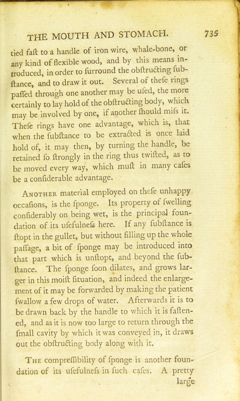 tied fall to a handle of iron wire, whale-bone, or any kind of flexible wood, and by this means in- troduced, in order to furround the obftrudting fub- ftance, and to draw it out. Several of thefe rings pafled through one another may be ufed, the more certainly to lay hold of the obftruaing body, which may be involved by one, if another fhould mifs it. Thefe rings have one advantage, which is, that when the fubftance to be extraded is once laid hold of, it may then, by turning the handle, be retained fo ftrongly in the ring thus twilled, as to be moved every way, which muH in many cafes be a confiderable advantage. Another material employed on thefe unhappy occaflons, is the fponge. Its property of fwelling confiderably on being wet, is the principal foun- dation of its ufefulnefs here. If any fubftance is ftopt in the gullet, but without filling up the whole paflage, a bit of fponge may be introduced into that part which is unftopt, and beyond the fub- ftance. The fponge foon delates, and grows lar- ger in this moift fituation, and indeed the enlarge- ment of it may be forwarded by making the patient fwallow a few drops of water. Afterwards it is to be drawn back by the handle to which it is faften- ed, and as it is now too large to return through the fmall cavity by which it was conveyed in, it draws out the obftruding body along with it. The comprelTibility of fponge is another foun- dation of its ufefulnefs in fuch cafes. A pretty large