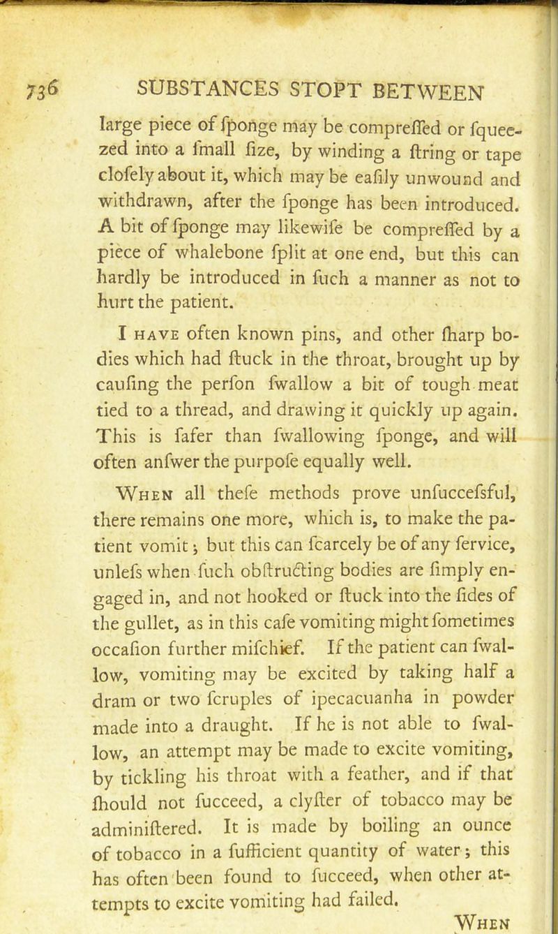 large piece of fponge may be comp refled or fquec- zed into a Imall fize, by winding a firing or tape clofely about it, which may be eafily unwoiiad and withdrawn, after the fponge has been introduced. A bit of fponge may likewife be comprefTed by a piece of whalebone fplit at one end, but this can hardly be introduced in fuch a manner as not to hurt the patient. I HAVE often known pins, and other fharp bo- dies which had ftuck in the throat, brought up by caufing the perfon fwallow a bit of tough meat tied to a thread, and drawing it quickly up again. This is fafer than fwallowing fponge, and will often anfwer the purpofe equally well. When all thefe methods prove unfuccefsful, there remains one more, which is, to make the pa- tient vomit j but this can fcarcely be of any fervice, unlefs when fuch obftrudling bodies are Amply en- gaged in, and not hooked or ftuck into the fldes of the gullet, as in this cafe vomiting might fometimes occafion further mifchief. If the patient can fwal- low, vomiting may be excited by taking half a dram or two fcruples of ipecacuanha in powder made into a draught. If he is not able to fwal- low, an attempt may be made to excite vomiting, by tickling his throat with a feather, and if that fliould not fucceed, a clyftcr of tobacco may be adminiftered. It is made by boiling an ounce of tobacco in a fufHcient quantity of water; this has often been found to fucceed, when other at- tempts to excite vomiting had failed. When