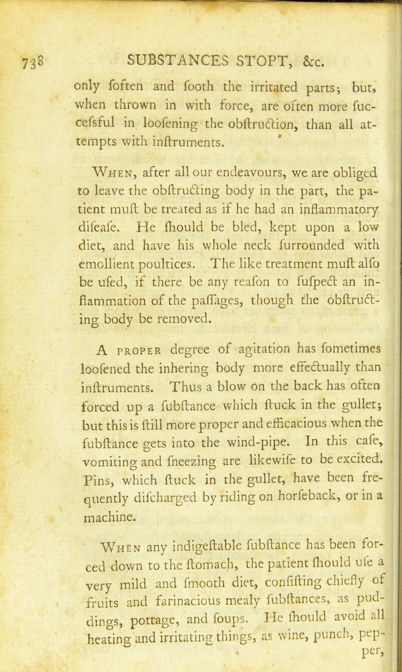 SUBSTANCES STOPT, &c. only foften and footh the irritated parts; but^ when thrown in with force, are often more fuc- cefsful in loofening the obftrudion, than all at- tempts with inftruments. When, after all our endeavours, we are obliged to leave the obftrufting body in the part, the pa- tient muft be treated as if he had an inflammatory difeafe. He fhould be bled, kept upon a low diet, and have his whole neck furrounded with emollient poultices. The like treatment muft alfo be ufed, if there be any reafon to fufpe(ft an in- flammation of the paflhges, though the obftrucfl:- ing body be removed. A PROPER degree of agitation has fometimes loofened the inhering body more ejffecftually than inftruments. Thus a blow on the back has often forced up a fubftance which ftuck in the gullet; but this is ftill more proper and efflcacious when the fubftance gets into the wind-pipe. In this cafe, vomiting and fneezing are likewife to be excited. Pins, which ftuck in the gullet, have been fre- quently difcharged by riding on horfeback, or in a machine. When any indigeftable fubftance has been for- ced down to the ftomach, the patient fliould ule a very mild and fmooth diet, confifting chiefly of fruits and farinacious mealy fubftances, as pud- dings, pottage, and foups. He fhould avoid all heating and irritating things, as wine, punch, pep- per,