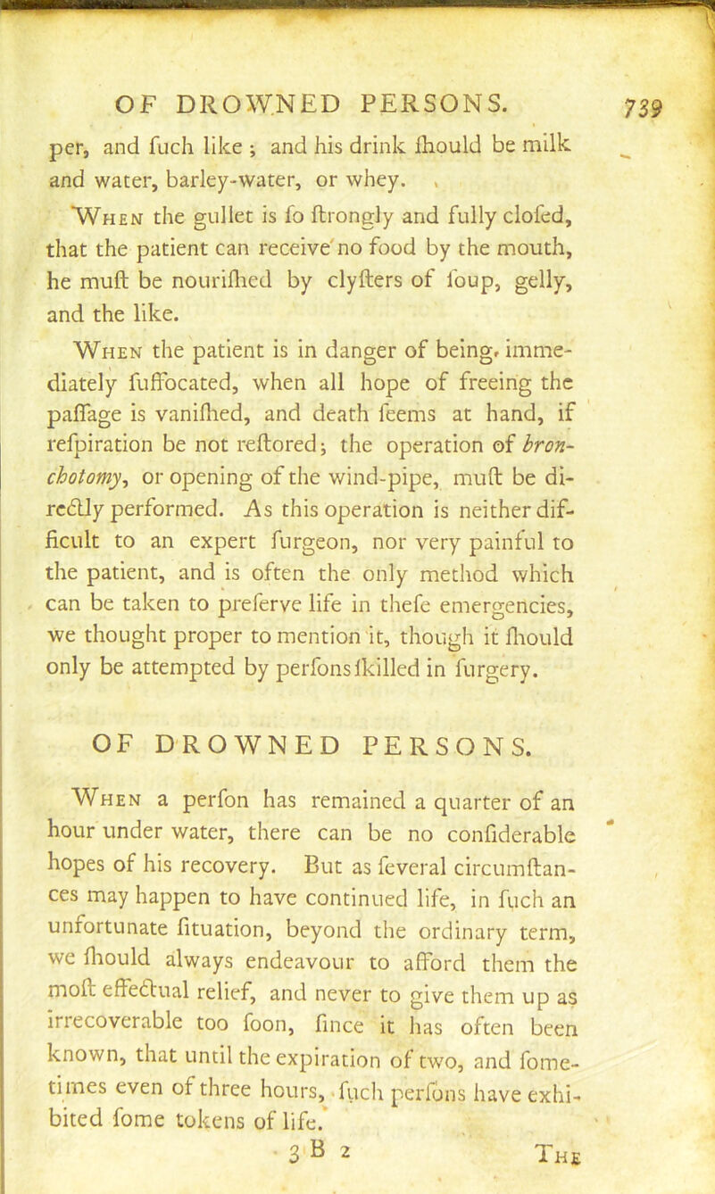 per, and fuch like ; and his drink Ihould be milk and water, barley-water, or whey. » When the gullet is fo ftrongly and fully clofed, that the patient can receive'no food by the mouth, he muft be nouriflied by clyfters of foup, gelly, and the like. When the patient is in danger of being, imme- diately fuffocated, when all hope of freeing the paffage is vaniflied, and death feems at hand, if refpiration be not reftored; the operation of hron- chotomy^ or opening of the wind-pipe, muft be di- rcdlly performed. As this operation is neither dif- ficult to an expert furgeon, nor very painful to the patient, and is often the only method which . can be taken to preferve life in thefe emergencies, we thought proper to mention it, though it fliould only be attempted by perfonslkilled in furgery. OF DROWNED PERSONS. When a perfon has remained a quarter of an hour under water, there can be no confiderable hopes of his recovery. But as feveral circumftan- ces may happen to have continued life, in fuch an unfortunate fituation, beyond the ordinary term, we fhould always endeavour to afford them the moft effe6lual relief, and never to give them up as irrecoverable too foon, fince it lias often been known, that until the expiration of two, and fome- times even of three hours, •fuch perfons have exhi- bited fome tokens of life. • 3 B 2 The