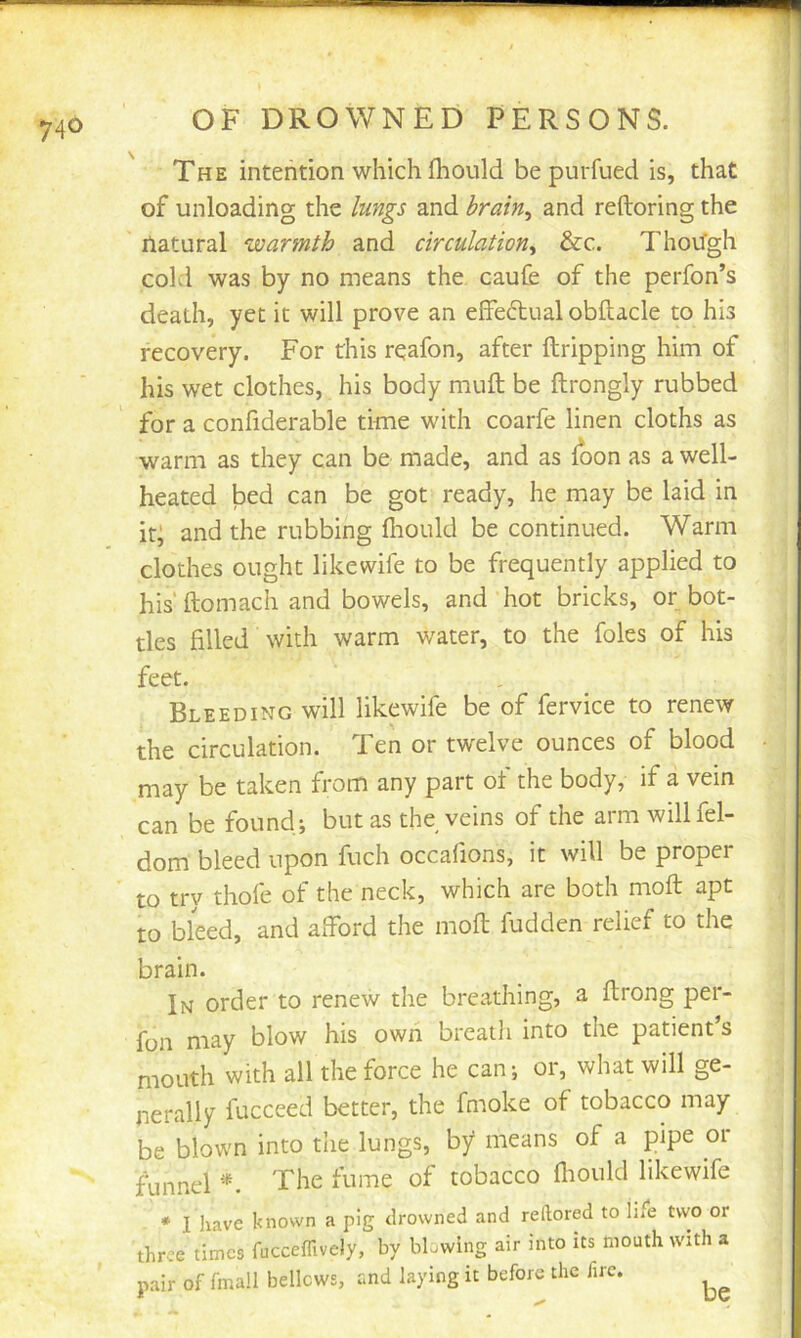 The intention which (hould be purfued is, that of unloading the lungs and hrain^ and reftoring the natural warmth and circulation^ &c. Though cold was by no means the caufe of the perfon’s death, yet it will prove an effectual obftacle to his recovery. For this rqafon, after ftripping him of his wet clothes, his body muft be ftrongly rubbed for a confiderable time with coarfe linen cloths as warm as they can be made, and as loon as a well- heated bed can be got ready, he may be laid in it; and the rubbing Ihould be continued. Warm clothes ought likewife to be frequently applied to his‘ ftomach and bowels, and hot bricks, or bot- tles filled with warm water, to the foies of his feet. Bleeding will likewife be of fervice to renew the circulation. Ten or twelve ounces of blood may be taken from any part ot the body, if a vein can be found; but as the veins of the arm willfel- dom bleed upon fuch occafions, it will be proper to try thofe of the neck, which are both moft apt to bleed, and afford the moft hidden relief to the brain. In order to renew the breathing, a ftrong per- fon may blow his own breatli into the patient’s mouth with all the force he can; or, what will ge- nerally fucceed better, the fmoke of tobacco may be blown into the lungs, by means of a pipe or funnel The fume of tobacco fliould likewife * I have known a pig drowned and rellored to life two or three times fucceffively, by blowing air into its mouth with a pair of fmall bellows, and laying it before the fire, be