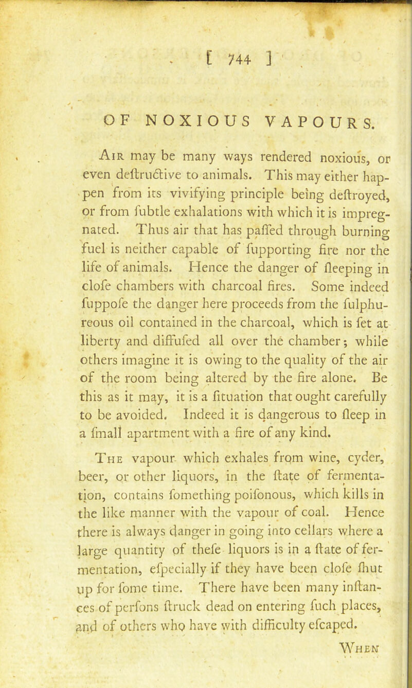 k ^ C 744 1 ' OF NOXIOUS VAPOURS. Air may be many ways rendered noxious, or even deftruclive to animals. This may either hap- • pen from its vivifying principle being deftroyed, or from fubtle exhalations with which it is impreg- nated. Thus air that has paffed through burning fuel is neither capable of fupporting fire nor the life of animals. Hence the danger of fleeping in clofe chambers with charcoal fires. Some indeed fuppofe the danger here proceeds from the fulphu- reoLis oil contained in the charcoal, which is fet at- liberty and diffufed all over the chamber-, while others imagine it is owing to the quality of the air of the room being altered by the fire alone. Be this as it may, it is a fituation that ought carefully to be avoided. Indeed it is dangerous to fleep in a fmall apartment with a fire of any kind. The vapour which exhales from wine, cyder, beer, or other liquors, in the ftate of fermenta- tion, contains fomething poifonous, which kills in the like manner with the vapour of coal. Hence there is always danger in going into cellars where a large quantity of thefe liquors is in a ftate of fer- mentation, efpecially if they have been clofe fliut up for fomc time. There have been many inftan- ces of perfons ftruck dead on entering fuch places, ^nd of others who have with difficulty efcaped. When