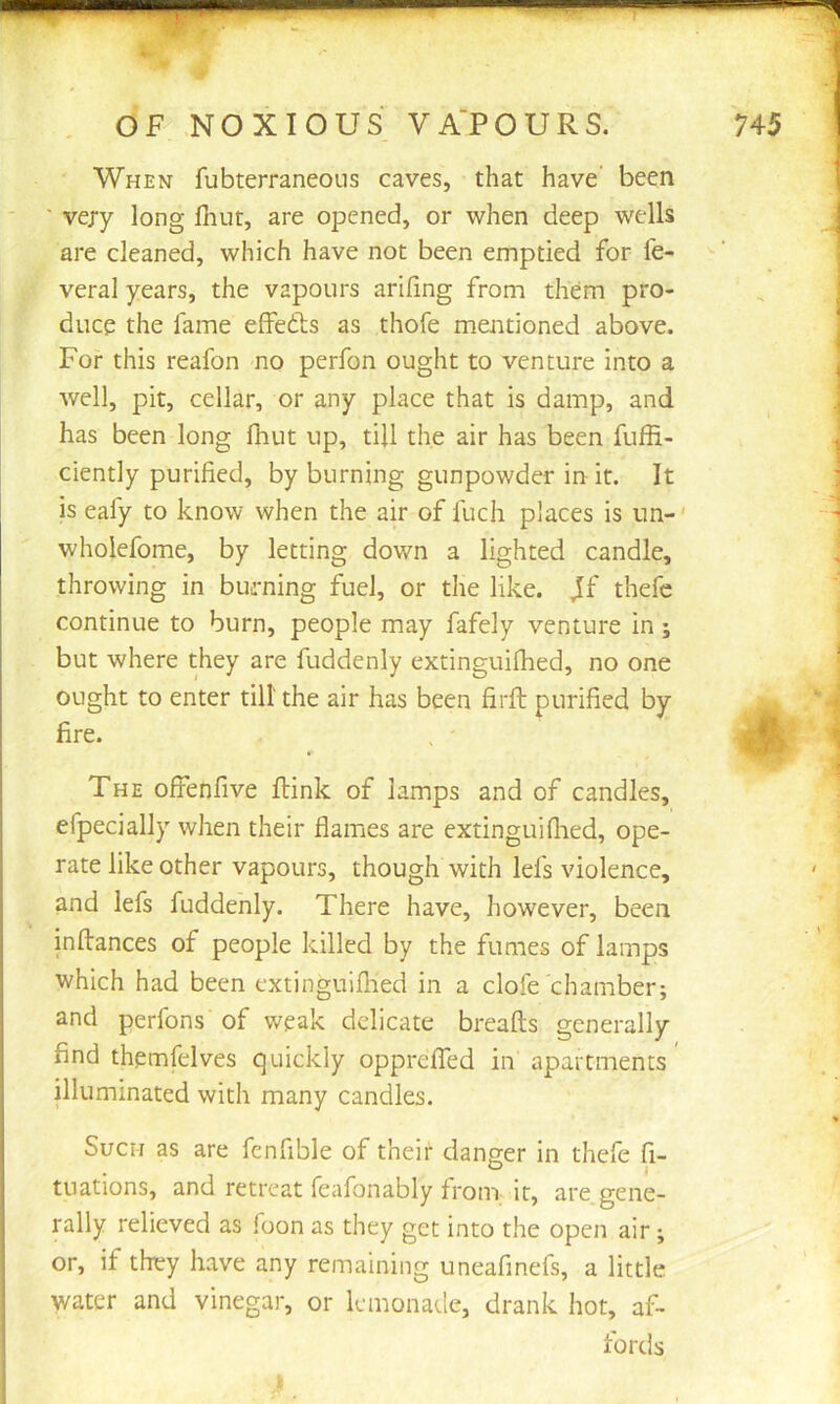 When fubterraneons caves, that have' been ' very long flint, are opened, or when deep wells are cleaned, which have not been emptied for fe- veral years, the vapours arifing from them pro- duce the fame effedls as thofe mentioned above. For this reafon no perfon ought to venture into a well, pit, cellar, or any place that is damp, and has been long fliut up, till the air has been fuffi- ciently purified, by burning gunpowder in it. It is eafy to know when the air of fuch places is un-' wholefome, by letting down a lighted candle, throwing in burning fuel, or the like. Jf thefe continue to burn, people may fafely venture in ; but where they are fuddenly extinguiflied, no one ought to enter till the air has been firft purified by fire. The offenfive ftink of lamps and of candles, efpecially when their flames are extinguiflied, ope- rate like other vapours, though with lefs violence, and lefs fuddenly. There have, however, been inftances of people killed by the fumes of lamps which had been extinguiflied in a clofe chamber; and perfons of weak delicate breafts generally find themfelves quickly oppreflTed in apartments' illuminated with many candles. Such as are fenfible of their danger in thefe fi- tuations, and retreat feafonably from it, are gene- rally relieved as foon as they get into the open air; or, if they have any remaining uneafinefs, a little water and vinegar, or lemonade, drank hot, af- fords