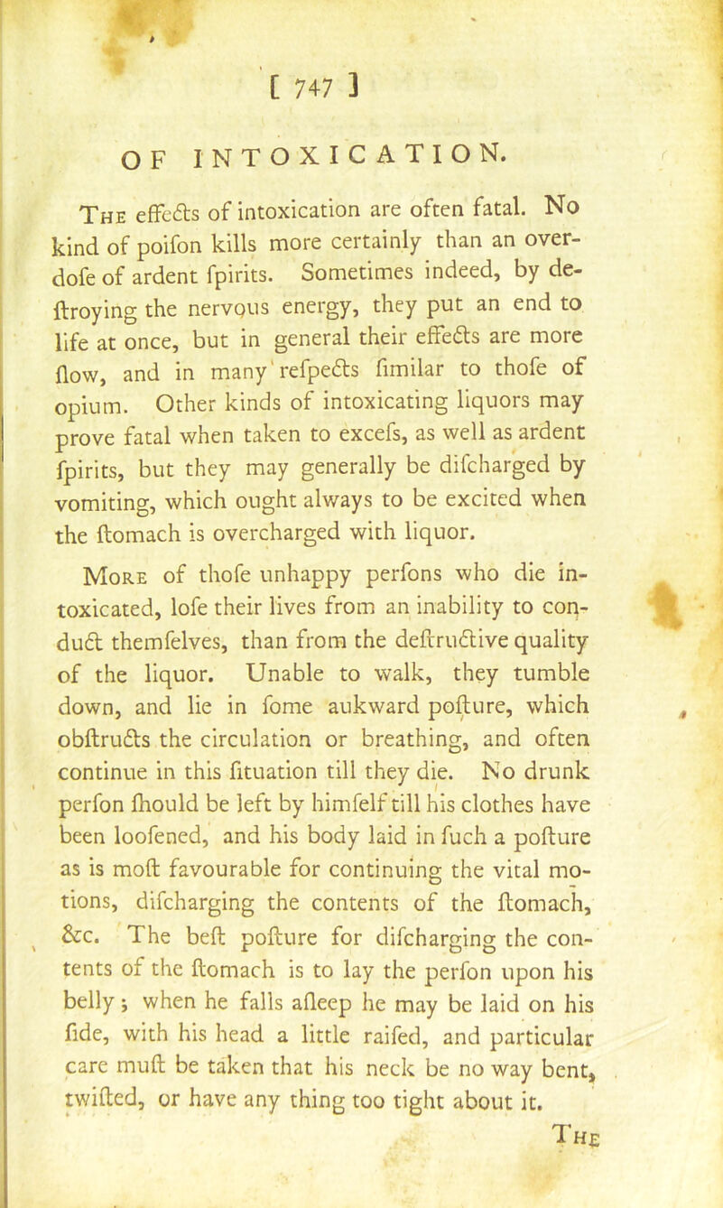 V. OF INTOXICATION. The efFeds of intoxication are often fatal. No kind of poifon kills more certainly than an over- dofe of ardent fpirits. Sometimes indeed, by de- ftroying the nervqus energy, they put an end to life at once, but in general their effefts are more flow, and in many'refpedts fimilar to thofe of opium. Other kinds of intoxicating liquors may prove fatal when taken to excefs, as well as ardent fpirits, but they may generally be difeharged by vomiting, which ought always to be excited when the ftomach is overcharged with liquor. More of thofe unhappy perfons who die in- toxicated, lofe their lives from an inability to coq- duft themfelves, than from the deftru6live quality of the liquor. Unable to walk, they tumble down, and lie in fome auk ward pofture, which obftrufts the circulation or breathing, and often continue in this fituation till they die. No drunk perfon fhould be left by himfelf till his clothes have been loofened, and his body laid in fuch a pofture as is moft favourable for continuing the vital mo- tions, difeharging the contents of the ftomach, &c. The beft pofture for difeharging the con- tents of the ftomach is to lay the perfon upon his belly; when he falls afleep he may be laid on his fide, with his head a little raifed, and particular care muft be taken that his neck be no way bent, twifted, or have any thing too tight about it. The