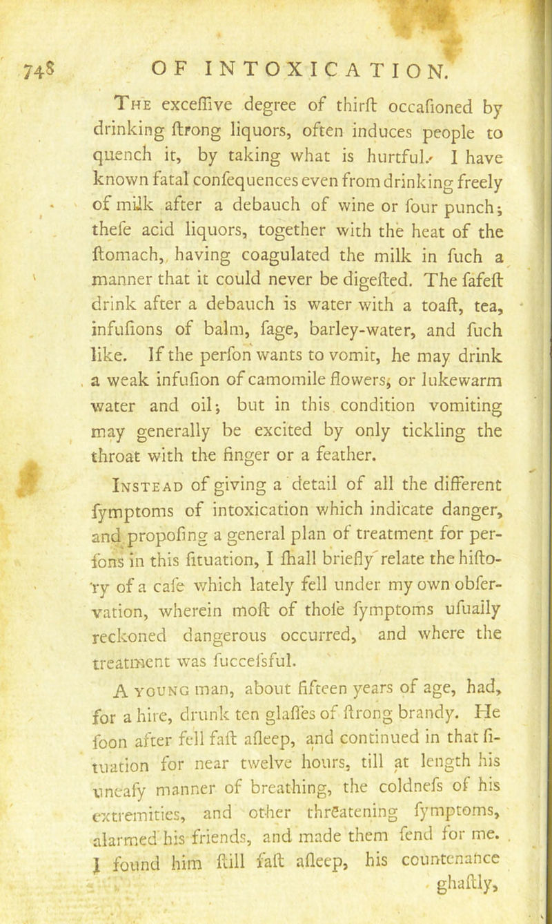 74S OF INTOXICATION. The cxceffive degree of third occafioned by drinking ftrong liquors, often induces people to quench it, by taking what is hurtful.^ I have known fatal confequences even from drinking freely of miik after a debauch of wine or four punch; thefe acid liquors, together with the heat of the ftomach,, having coagulated the milk in fuch a manner that it could never be digefted. The fafefl: drink after a debauch is water with a toad, tea, ' infufions of balm, fage, barley-water, and fuch like. If the perfon wants to vomit, he may drink . a weak infufion of camomile flowers; or lukewarm water and oil; but in this, condition vomiting may generally be excited by only tickling the throat with the finger or a feather. Instead of giving a detail of all the different fymptoms of intoxication which indicate danger, and.propofing a general plan of treatment for per- Ibns in this fituation, I fhall briefly'relate the hido- 'ry of a cafe which lately fell under my own obfer- vation, wherein mod of thofe fymptoms ufually reckoned dangerous occurred, and where the treatment was fuccefsful. A YOUNG man, about fifteen years of age, had, for a hire, drunk ten glafles of drong brandy. He foon after fell fad afleep, and continued in that fi- tuation for near twelve hours, till at length his uneafy manner of breathing, the coldnefs of his extremities, and other threatening fymptoms, alarmed his friends, and made them fend for me. , J found him dill fad afleep, his countenance . ghadly.