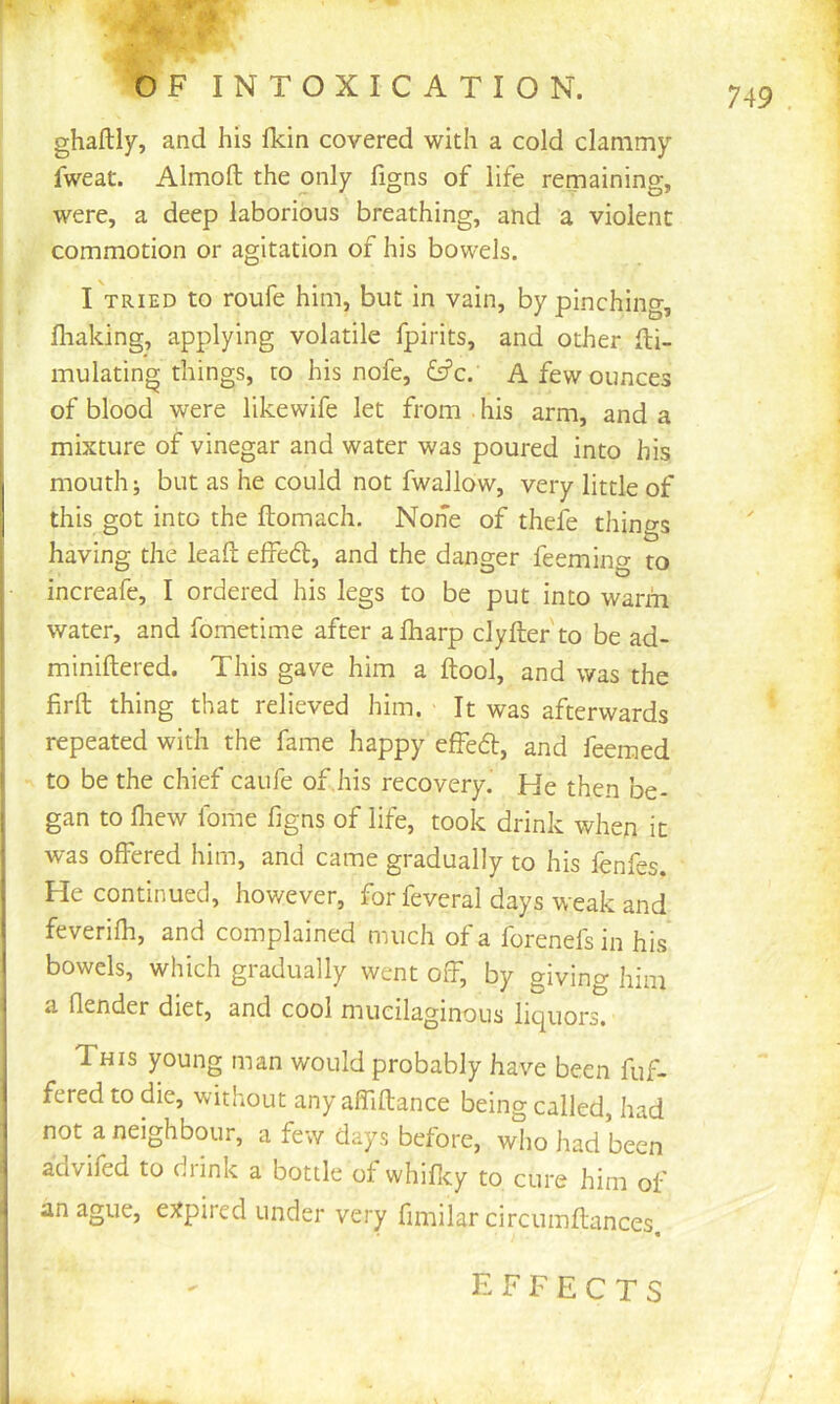 ghaftly, and his flcin covered with a cold clammy fweat. Almoft the only figns of life remaining, were, a deep laborious breathing, and a violent commotion or agitation of his bowels. I TRIED to roufe him, but in vain, by pinching, fliaking, applying volatile fpirits, and other fti- mulating things, to his nofe, fs?c. A few ounces of blood were likewife let from . his arm, and a mixture of vinegar and water was poured into his mouth; but as he could not fwallow, very little of this got into the ftomach. None of thefe thino-s having the lead effed, and the danger feeming to increafe, I ordered his legs to be put into wartn water, and fometime after afliarp clyfter'to be ad- miniftered. This gave him a ftool, and was the firft thing that relieved him. It was afterwards repeated with the fame happy effed, and feemed to be the chief caufe of,his recovery. He then be- ; gan to fliew fome figns of life, took drink when it ' was offered him, and came gradually to his fenfes. \ He continued, however, forfeveral days weak and I feverifh, and complained much of a forenefs in his 1 bowels, which gradually went off, by giving him a fiender diet, and cool mucilaginous liquors. This young man would probably have been fuf- fered to die, without any affiflance being called, had j not a neighbour, a few days before, wiio had been advifed to diink a bottle of whificy to cure him of j an ague, expired under very fimilar circuinftances. EFFECTS