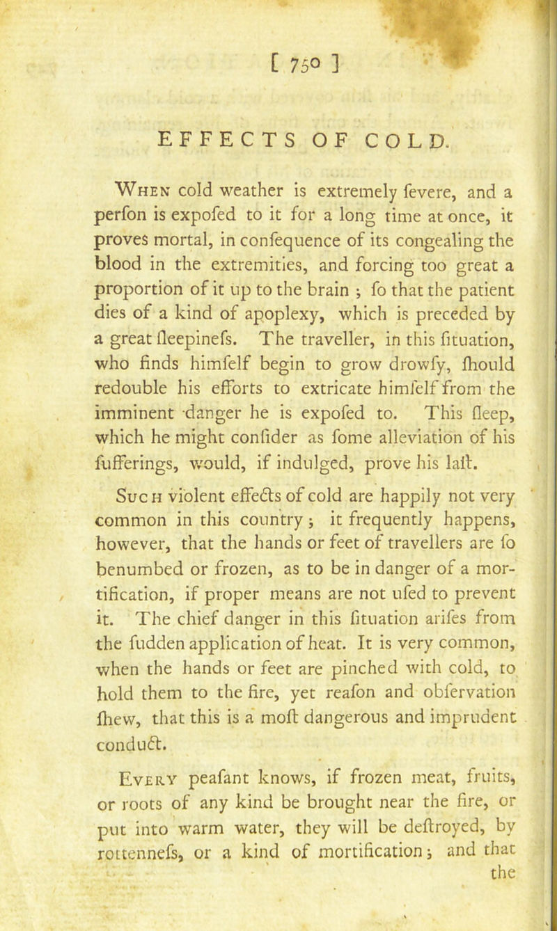 [ 75° ] |«t'- • EFFECTS OF COLD. When cold weather is extremely fevere, and a perfon is expofed to it for a long time at once, it proves mortal, in confequence of its congealing the blood in the extremities, and forcing too great a proportion of it up to the brain ; fo that the patient dies of a kind of apoplexy, which is preceded by a great fleepinefs. The traveller, in this fituation, who finds himfelf begin to grow drowfy, fhould redouble his efforts to extricate himfelf from the imminent danger he is expofed to. This fleep, which he might confider as fome alleviation of his fufferings, w'ould, if indulged, prove his lail. Such violent effedls of cold are happily not very common in this country j it frequently happens, however, that the hands or feet of travellers are fo benumbed or frozen, as to be in danger of a mor- tification, if proper means are not ufed to prevent it. The chief danger in this fituation arifes from the fudden application of heat. It is very common, when the hands or feet are pinched with cold, to hold them to the fire, yet reafon and obfervation fliew, tliat this is a mofl dangerous and imprudent conduff. Every peafant knows, if frozen meat, fruits, or roots of any kind be brought near the fire, or put into warm water, they will be deftroyed, by rottennefs, or a kind of mortification j and that the