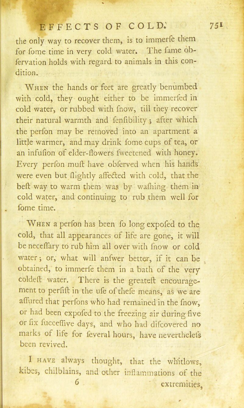 EFFECTS OF COLD.' the only way to recover them, is to immerfe them for fome time in very cold water. The fame ob- lervation holds with regard to animals in this con- dition. When the hands or feet are greatly benumbed with cold, they ought either to be immerfed in cold water, or rubbed with fnow, till they recover their natural warmth and fenfibility after which the perfon may be removed into an apartment a little warmer, and may drink fome cups of tea, or an infufion of elder-flowers fweetened with honey. Every perfon mufl: have obferved when his hands were even but (lightly affefled with cold, that the beft way to warm them was by wafliing them in cold water, and continuing to rub them well for fome time. When a perfon has been fo longexpofed to the cold, that all appearances of life are gone, it will be neccffary to rub him all over with fnow or cold water; or, what will anfwer bettei', if it can be ^ obtained, to immerfe them in a bath of the very coldeft water. There is the greatefl: encourage- ment to perfifl; in the ufe of thefe means, as we are afliired that perfons who had remained in the fnow, or had been expofed to the freezing air during five or fix fucceflive days, and who had difeovered no marks of life for fcveral hours, have neverthelefs been revived. I HAVE always thought, that the whitlows, kibes, chilblains, and other inflammations of the ^ extremities,