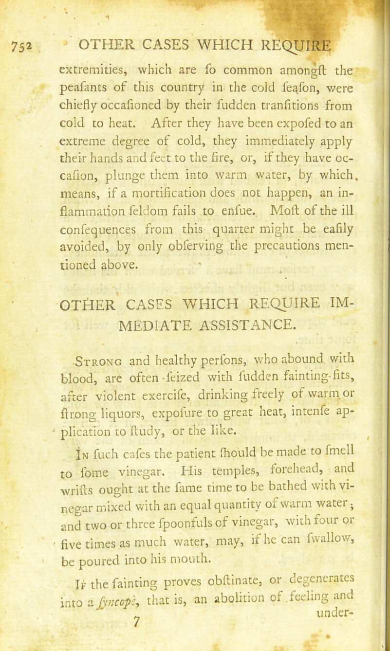 extremities, which are fo common amonsfl; the peafants of this country in the cold fe^fon, v/ere chiefly occafioned by their fudden tranfitions from cold to heat. After they have been expofed to an extreme degree of cold, they immediately apply their hands and feet to the fire, or, if they have oc- cafion, plunge them into warm water, by which, means, if a mortification does not happen, an in- flammation feldom fails to enfue. Moil of the ill confequences from this quarter might be eafily avoided, by only obferving the precautions men- tioned above. OTHER CASES WHICH REQUIRE IM- MEDIATE ASSISTANCE. Strong and healthy perfons, who abound with blood, are often-feized with fudden fainting-fits, after violent exercife, drinking freely of warm, or flrong liquors, expofure to great heat, intenfe ap- •* plication to ftudy, or the like. In fuch cafes the patient fliould be made to fmell to fome vinegar. His temples, forehead, and wrifcs ought at the fame time to be bathed with vi- negar mixed with an equal quantity of warm water j and two or three fpoontuls of vinegar, with four or ' five times as much water, may, if he can fwallow, be poured into his mouth. If the fainting proves obftinate, or degenerates into a [yncops, that is, an abolition of .feeling and under-