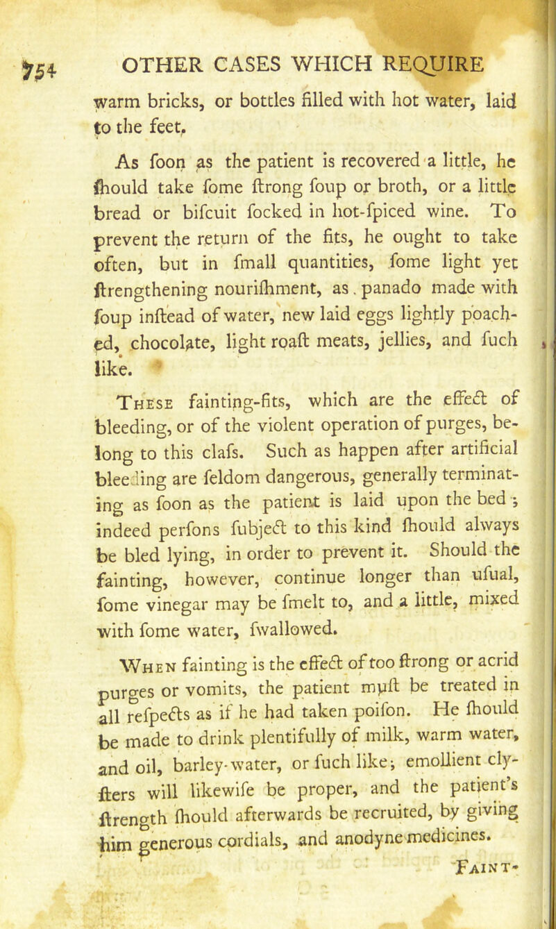 warm bricks, or bottles filled with hot water, laid to the feet, As foon as the patient is recovered-a little, he fliould take fome ftrong foup or broth, or a little bread or bifcuit locked in hot-fpiced wine. To prevent the return of the fits, he ought to take often, but in fmall quantities, fome light yet ftrengthening nourilhment, as. panado made with foup inftead of water, new laid eggs lightly poach- ed, chocolate, light roaft meats, jellies, and fuch , like. These fainting-fits, which are the eifeA of bleeding, or of the violent operation of purges, be- long to this clafs. Such as happen after artificial bleeding are feldom dangerous, generally terminat- ing as foon as the patient is laid upon the bed *, indeed perfons fubje<ft to this kind Ihonld always be bled lying, in order to prevent it. Should the fainting, however, continue longer than ufual, fome vinegar may be fmelt to, and a little, mixed with fome water, fwallowed. When fainting is the effect of too ftrong or acrid purges or vomits, the patient mpft be treated in all refpefls as if he had taken poifon. He ftiould be made to drink plentifully of milk, warm water, and oil, barley-water, or fuch like; emollient cly- fters will likewife be proper, and the patient s ftrength (hould afterwards be recruited, by giving him generous cordials, and anodyne medicines. Faint-