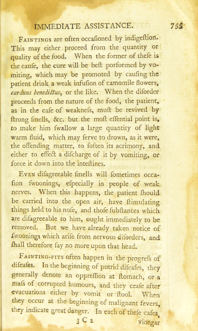 Paintings are often occafioned by indigeftion. This may either proceed from the quantity or quality of the food. When the former of thefe is the caufe, the cure will be beft porformed by vo- miting, which may be promoted by caufing the patient drink a weak infufion of camomile flowers, carduus benedi£ius^ or the like. When the diforder proceeds from the nature of the food, the patient, as in the cafe of weaknefs, muft be revived by ftrong fmells, &c. but the mofl: eflTential point is, to make him fwallow a large quantity of light warm fluid, which may ferve to drown, as it were, the offending matter, to foften its acrimony, and either to effed a difeharge of it by vomiting, or force it down into the inteftine§. Even difagreeable fmells will fometimes occa- fion fwoonings, efpecially in people of weak nerves. When this happens, the patient fhould be carried into the open air, have ftimulating things held to his nofe, and thofe fubftances which are difagreeable to him, ought immediately to be removed. But we have already taken notice of fwoonings which arife from nervous diforders, and /hall therefore fay no more upon that head. Fainting-fits often happen in the progrefs of difeafes. In the beginning of putrid difeafes, they generally denote an oppreffion at flomach, or a mafs of corrupted humours, and they ceafe after evacuations either by vomit or ilool. When they occur at the beginning of malignant fevers,- they indicate great danger. In each of thefe cafes 3^2 vinegar