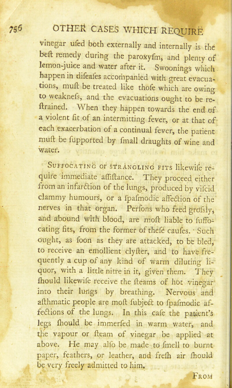 vinegar ufcd both externally and internally is the beft remedy during the paroxyfm, and plenty of lemon-juiee and water after it. Swooning^ which happen in difeales accompanied with great evacua- tions, muft be treated like thofe which are owing to weaknefs, and the evacuations ought to be re- ftrained. When they happen towards the end of a violent fit of an intermitting fever, or at that of each exacerbation of a continual fever, the patient muft be fupported by fmall draughts of wine and water. Suffocating or strangling fits likewife re- ejuire immediate afliftance. They proceed either from an infarction of the lungs, produced by vifeid clammy humours, or a fpafmodic affeCtion of the nerves in that organ. Perfons who feed grofsly, and abound with blood, are moft liable to fuffo- cating fits, from the former of theft caufts. • Such ought, as foon as they are attacked, to be bled, to receive an emollient clyfter, and to have fre- quently a cup of any kind of warm diluting li- quor, with a little nitre in it, given them. 7'hey fhould likewife receive the fteams of hoc vinegar' , O into their kings by breathing. Nervous and afthmatic people are moft fubjeCt to fpafmodic af- feClions of the lungs* In this cafe the patient’s legs lliould be immerfed in warm water, and the vapour or fteam of vinegar be applied at above. He may alfo be made to fmell to burnt paper, feathers, or leather, and frefh air fhould be very freely admitted to him. From