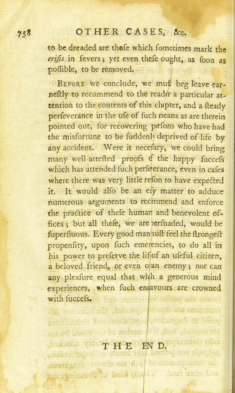 75* OTHER CASES, &c. to be dreaded are thofe which fometimcs mark the erijs in fevers; yet even thefe ought, as foon as poflible, to be removed. Before We conclude, we mull: beg leave car- neftly to recommend to the readiir a particular at- tention to the contents of this chipter, and a fteady perfeverance in the ufe of fuch neans as are therein pointed out, for recovering pfffons who have had the misfortune to be fuddenb deprived of life by any accident. Were it necefary, we could bring many well-attefted proofs (f the happy fuccefs which has attended fuch perfderance, even in cafes where there was very little relfon to have expefted it. It would alfo be an efy matter to adduce numerous arguments to rectnmend and enforce the pra£lice of thefe human and benevolent of- fices •, but all thefe, we are ^erfuaded, would be fuperfluous. Every good manfiuft feel the ftrongefi: propenfity, upon fuch emeiiencies, to do all in his power to preferve the lifjof an ufeful citizen, a beloved friend, or even pjan enemy; nor can any pleafure equal that whh a generous mind experiences, when fuch emavours are crowned with fuccefs. THE tN D.