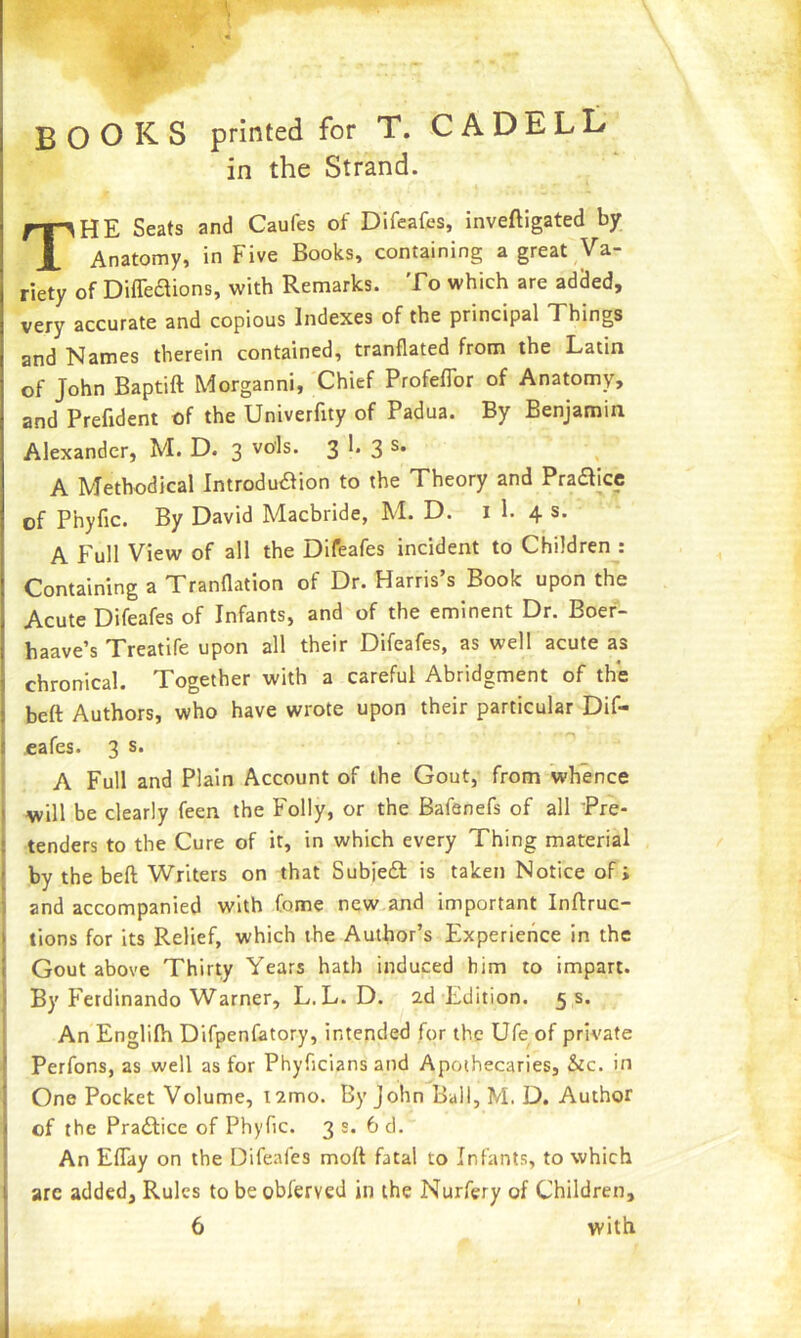books printed for T. C A DELL in the Strand. The Seats and Caufes of Difeafes, inveftigated by Anatomy, in Five Books, containing a great Va- riety of Difleflions, with Remarks. To which are added, very accurate and copious Indexes of the principal Things and Names therein contained, tranflated from the Latin of John Baptift Morganni, Chief Profeflbr of Anatomy, and Prefident of the Univerfity of Padua. By Benjamin Alexander, M. D. 3 vols. 3 3 A Methodical Introduction to the Theory and PraCtice of Phyfic. By David Macbride, M. D. i 1. 4 s. A Full View of all the Difeafes incident to Children : Containing a Tranflation of Dr. Harris s Book upon the Acute Difeafes of Infants, and of the eminent Dr. Boef- haave’s Treatife upon all their Difeafes, as well acute as chronical. Together with a careful Abridgment of th*e beft Authors, who have wrote upon their particular Dif- eafes. 3 s. A Full and Plain Account of the Gout, from whence will be clearly feen the Folly, or the Bafenefs of all Pre- tenders to the Cure of it, in which every Thing material by the beft Writers on that SubfeCl is taken Notice of i and accompanied with feme new and important Inftruc- lions for its Relief, which the Author’s Experience in the Gout above Thirty Years hath induced him to impart. By F'erdinando Warner, L. L. D. 2d Edition. 5 s. An Englilh Difpenfatory, intended for the Ufe of private Perfons, as well as for Phyficians and Apothecaries, &c. in One Pocket Volume, 12mo. By John Ball, M. D. Author of the Practice of Phyfic. 3 s. 6 d. An Eftay on the Difeafes moft fatal to Infants, to which arc added, Rules to be obferved in the Nurfery of Children, 6 with