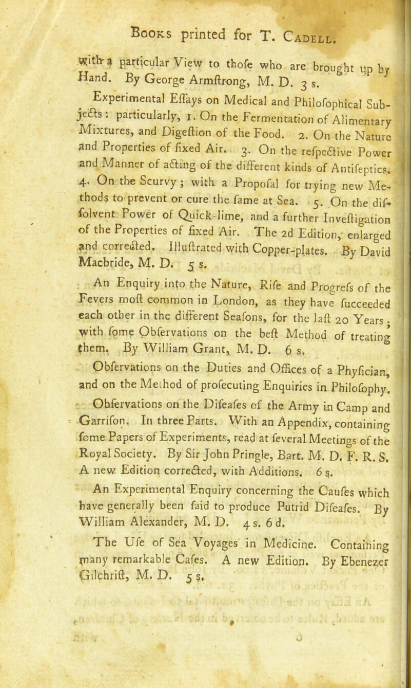 with-? particular View to thofe who are brought u.p by Hand. By George Armftrong, M. D. 3 s. Experimental EfTays on Medical and Philofophical Sub- je£ls : particularly, i. On the Fermentation of Alimentary Mixtures, and Digeftion of the Food. 2. On the Nature and Properties of fixed Air. 3. On the refipedive Power and Manner of afting of the different kinds of Antifeptics. 4. On the Scurvy; with a Propofal for trying new Me- thods to prevent or cure the fame at Sea. 5. On the dif- folvent Power of Qiiick-lime, and a further Inveftigation of the Properties of fixed Air. The 2d Edition,- enlarged and corredled. Jllufirated with Copper-plates. By David Macbride, M. D. 5 s. ^ An Enquiry into the Nature, Rife and Progrefs of the Fevers moft common in London, as they have fucceeded each other in the different Seafons, for the lafl: 20 Years • with fome Obfervations on the beft Method of treating (hem, By William Grant, M. D. 6 s. Obfervations on the Duties and Offices of a Phyfician, and on the Method of profecuting Enquiries in Philofophy, Obfervations on the Difeafes of the Army in Camp and Garrifon, In three Parts. Vv^ith an Appendix, containing fome Papers of Experiments, read at feveral Meetings of the Royal Society. By Sir John Pringle, Bart. M. D. F. R. S. A new Edition corredfed, with Additions. 6 s. An Experimental Enquiry concerning the Caufes which have generally been faid to produce Putrid Difeafes. By William Alexander, M. D. 4 s. 6 d. The Ufe of Sea Voyages in Medicine. Containing jjiany remarkable Cafes. A new Edition. By Ebenezer Gilchrift, M. D. 5 $, o