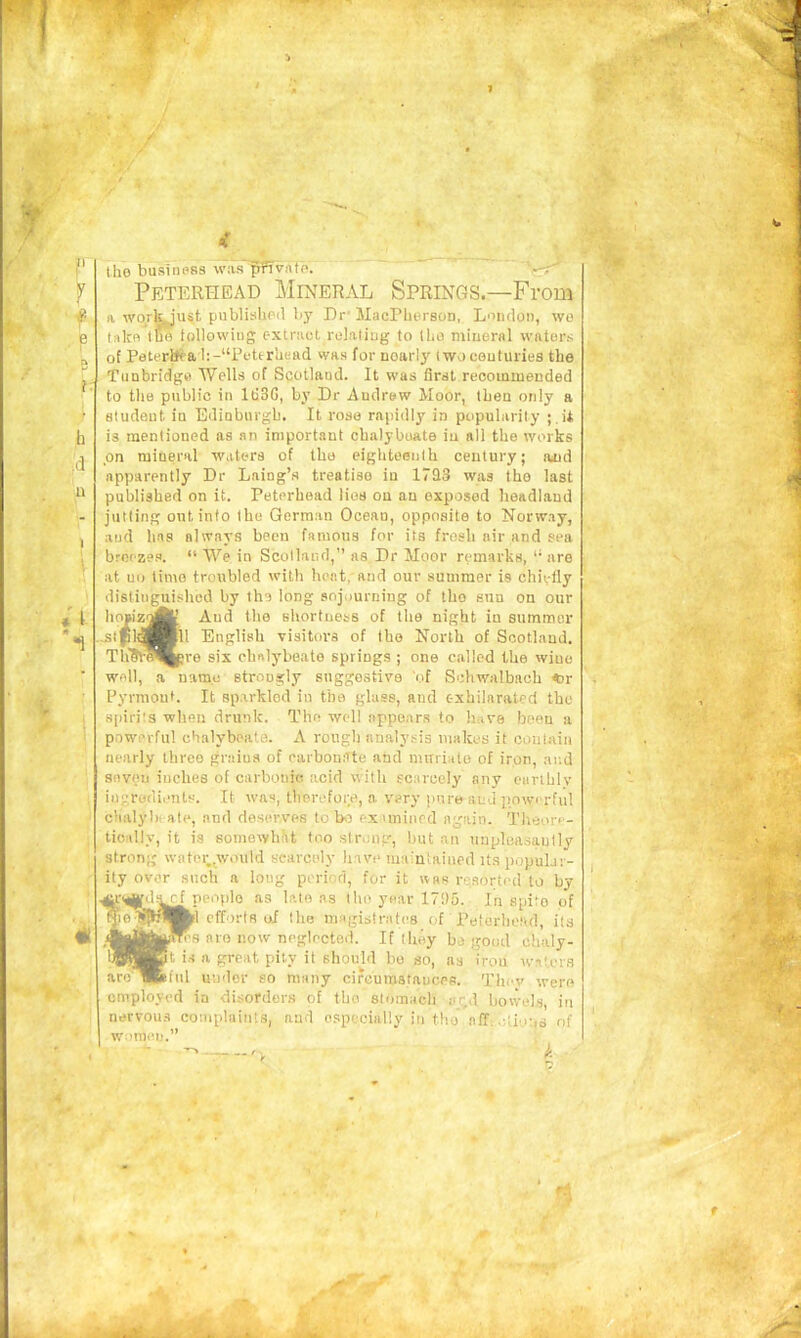 tho business was ^vatb. --r' Peterhead Mineral Springs—From a wqrlyust. publislipil by Dr MacPherson, L'lndon, wo take tfib following extract relaliug to tho miuersl waters of PeterlJ<a l:-“Pfttrliead was for noarlj' iwocautuiies the Tunbridge TVells of Scotland. It was first recommended to the public in IdSG, by Dr Andrew Moor, then only a student in Edinburgh. It rose rapidly in popularity ; ,U is mentioned as an important chalybeate iu all the works on mineral waters of the eighteenth century; and apparently Dr Laing’s treatise in 17E13 was tho last published on it. Peterhead lies on an exposed headland jutting out into the German Ocean, opposite to Norway, and has always been famous for its fresh air and sea breezes. “ We in Scotland,” as Dr Moor remarks, “ are at no time troubled with heat, and our summer is chiefly distinguished by the long sojourning of tho sun on our hoBiz^fc And the shortness of the night in summer stpl^^Hll English visitors of the North of Scotland. TliSV^^pre six ehnlybeate springs ; one called the wine well, a name strongly suggestive of Schwalbach <Dr Pyrmout. It sparkled in the glass, and exhilarated tho spirits when drunk. The well appears to have been a powerful chalybeate. A rough analysis nialccs it coutnin nearly three grains of earbonSte and nuTiiale of iron, and snveii inches of carbonic acid with scarcely any earthly ingredients. It was, therefore, a very pure and jmwi'rfiil chalybi ate, and deserves to biC exuniiird again. Theore- tically, it is someayhiit too slrunp', but an unpluasautly strong water,^would scarcely have ma'utaiued its popular- ity over such a long period, for it was resorted to by ^peot)lo as late as tho year 171)5. In spito of efforts of the magistrates of Peteriiotul, its nro now neglected. If they bo good chaly- a great pity it should bo so, as iron avaUns under so many cifcurastauces. Thev were employed in disorder.s of tho stomach red bowels, in nervous complaints, and especially in tho off..■lions of w.'.'tnei).”