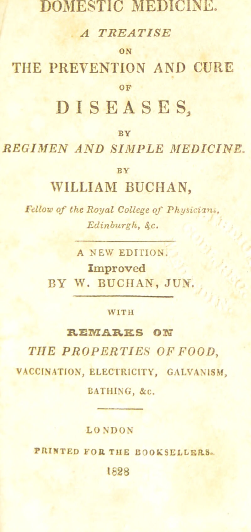 DOMESTIC MEDICINE. A TREATISE ON THE PREVENTION AND CURE OF DISEASES, BY REGIMEN AND SIMPLE MEDICINE. BY WILLIAM BUCHAN, Fellow of the Royal College of Pkysicinu, I Edinburgh, SiC. A NEW EDI no N. Improved BY W. BUCHAN, JUN. WITH KEIVtlAXCKS Olff THE PROPERTIES OF FOOD, VACCINATION, ELECTRICITY, GALVANISM, BATHING, 4c. LONDON rnniTED for the booksellbr.8. 1628