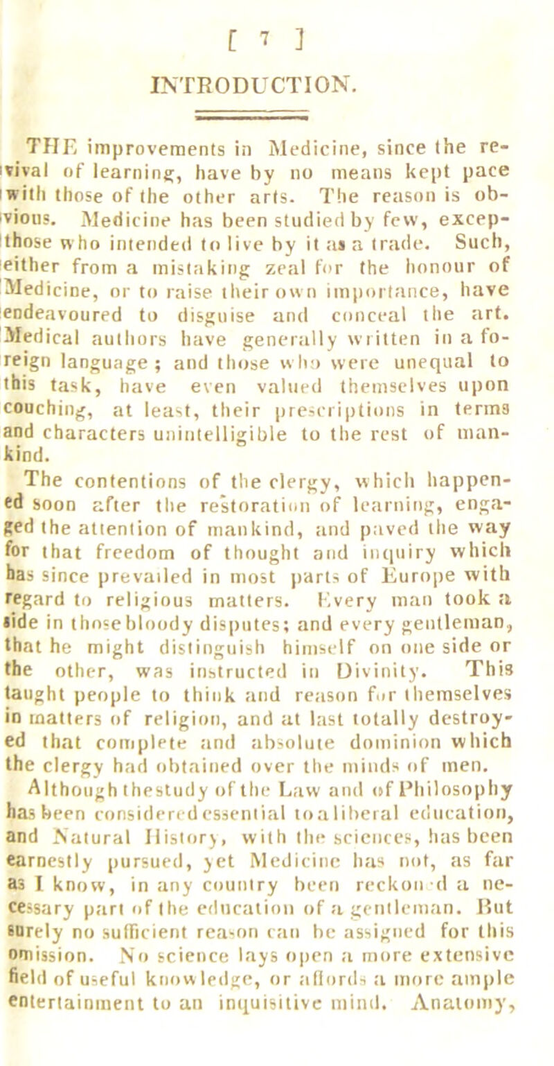 INTRODUCTION. THE improvements in Medicine, since the re- ivival of learning, have by no means kept pace I with those of the other arts. The reason is ob- ivious. Medicine has been studied by few, excep- ithose who intended to live by it ai a trade. Such, neither from a mistaking zeal for the honour of Medicine, or to raise their ow n importance, have endeavoured to disguise and conceal the art. Medical authors have generally written in a fo- reign language; and those who were unequal to this task, have even valued themselves upon couching, at least, their prescriptions in terms and characters unintelligible to the rest of man- kind. The contentions of the clergy, which happen- ed soon after the restoration of learning, enga- ged the attention of mankind, :ind paved the way for that freedom of thought and inquiry which has since prevailed in most parts of Europe with regard to religious matters. Every man took a lide in thosebloody disputes; and every gentleman, that he might distinguish himself on one side or the other, was instructed in Divinity. This taught people to think and reason for themselves in matters of religion, and at last totally destroy- ed that complete tind absolute dominion which the clergy had obtained over the minds of men. Although thestudy of tile l.aw ami of Philosophy has been considered essential toaliheral education, and Natural Ilistor), with the sciences, has been earnestly pursued, yet Medicine has not, as far as I know, in any country been reckon d a ne- cessary part of the education of a gentleman. Hut IDrely no sufTicient reason can he assigned for this omission. No science lays open a more extensive field of useful knowledge, or allonls a more ample entertainment to an inquisitive mind. Anatomy,