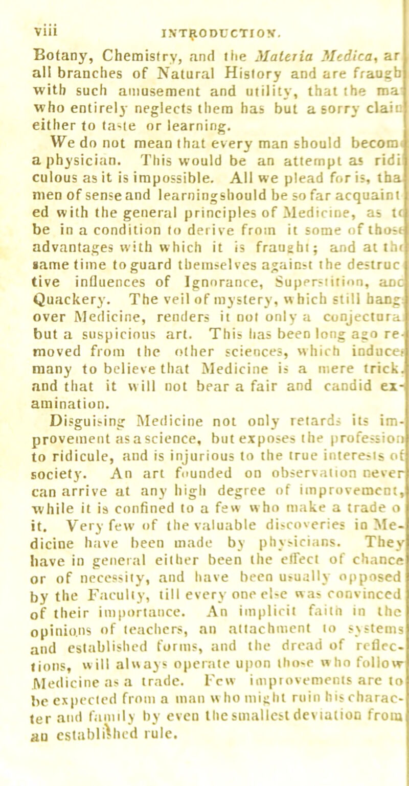 Botany, Chemistry, and liie Materia Medico, ar all branches of Natural History and are fraugb with such amusement and utility, that the raa' who entirely neglects them has but a sorry clain either to ta-te or learning. We do not mean that every man should becomi a physician. This would be an attempt as ridi culous as it is impossible. All we plead for is, tba men of sense and learningshould be so far acquaint ed with the general principles of Medicine, as tr be in a condition to derive from it some of thost advantages with which it is fraught; and at thr same time to guard themselves again;t the destruc live influences of Ignorance, Superstition, anc Quackery. The veil of mystery, w hich still bang: over Medicine, renders it not only a conjectnra but a suspicious art. This has been long ago re moved from the other sciences, which inducer many to believe that Medicine is a mere trick, and that it w ill not bear a fair and candid ex- amination. Disguising Medicine not only retards its im- provement as a science, but exposes the professioti to ridicule, and is injurious to the true interests of society. An art founded on observation never can arrive at any high degree of improvement, while it is confined to a few w ho make a trade o it. Very few of the valuable discoveries in Me- dicine have been made by physicians. They have in general either been the clfect of chance or of necessity, and have been usually opposed by the Faculty, till every one el-e was convinced of their importance. An implicit failn in the opinions of teachers, an attachment to systems and established forms, and the dread of reflec- tions, will always operate upon tho-e w ho follovr Medicine as a trade. Few improvements are to lie expected from a man w ho might ruin his charac- ter and family by even the smallest deviation from au established rule.