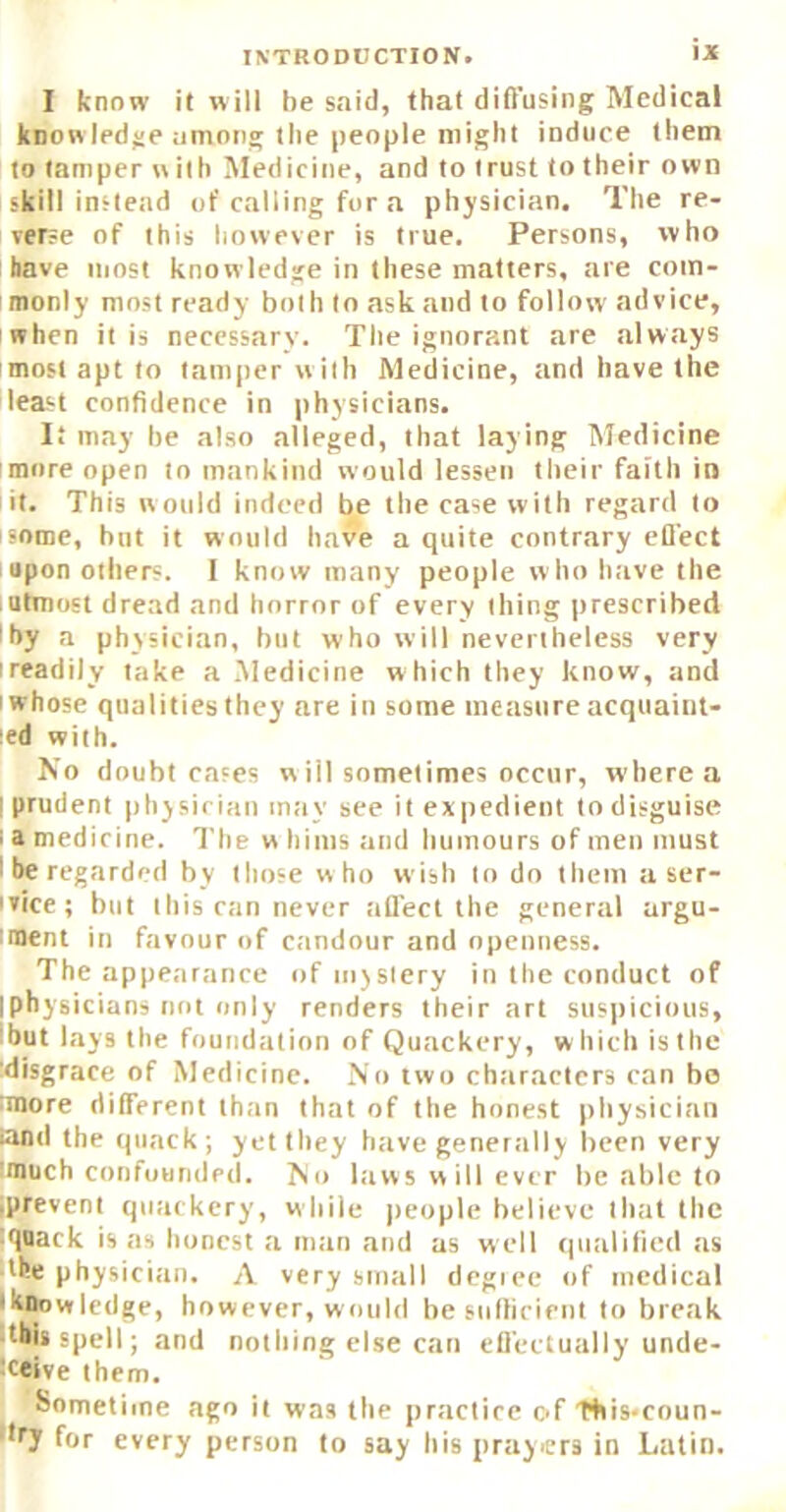 I know it will be said, that diffusing Medical know ledge among the people might induce them to tamper w ilh Medicine, and to (rust to their own skill instead of calling for a physician. The re- verse of this however is true. Persons, who have most knowledge in these matters, are com- monly most ready both to ask and to follow advice, when it is necessary. Tlie ignorant are always most apt to tamper with Medicine, and have the least confidence in physicians. It may be also alleged, that laying Medicine more open to mankind would lessen their faith in it. This would indeed be the case with regard to isome, but it would have a quite contrary efl'ect upon others. I know many people who have the I utmost dread and horror of every thing prescribed ^by a physician, hiit who will nevertheless very ireadily lake a Medicine w hich they know, and I whose qualities they are in some measure acqiiaiiil- led with. No doubt cases w ill sometimes occur, where a I prudent physician intiy see it expedient to disguise i a medicine. The w hints and humours of men must I be regarded by tliose who wish to do them a ser- ivice; but this can never affect the general argu- iment in favour of candour and openness. The appearance of mystery in the conduct of [physicians not only renders their art susiticious, ibut lays the foundation of Quackery, w hich is the ^disgrace of Medicine. No two ch.'iractcrs can bo tmore different than that of the honest pliysician and the quack; yet they have genertilly Irecn very (much confounded. No l;iw5 w ill ever he able to iprevent quackery, while people believe that the tqnack is as honest a man and as w ell qualified as the physician. A very small dcgice of medical • knowledge, however, would besulhcicut to break
