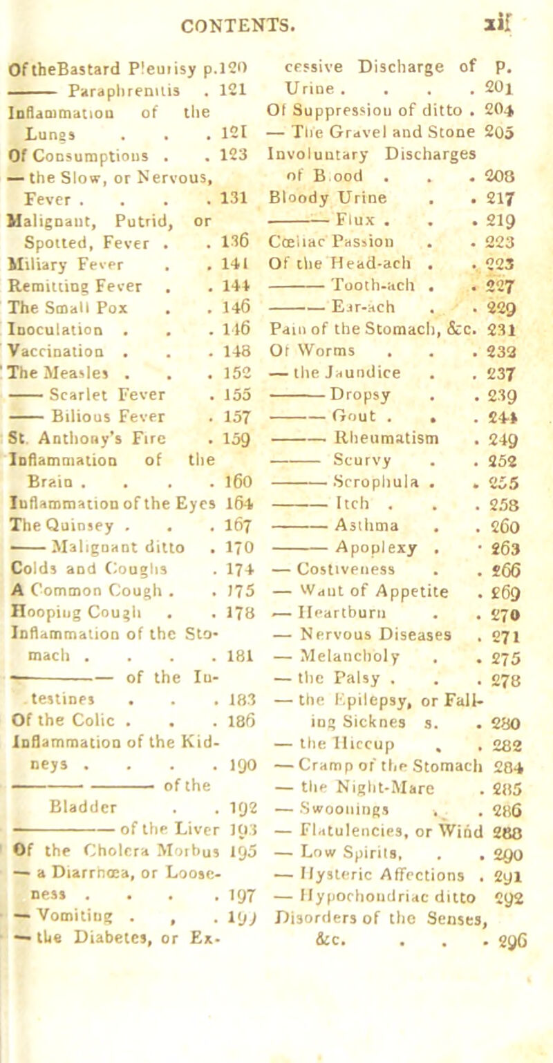 OftbeBastard Pleuiisy p.KO — Paraphrenuis . 121 lollammatioQ of the Lunes . 121 Of Consumptions . , 123 — the Slow, or Nervous, Fever . . 131 Malignaut, Putrid, or Spotted, Fever • . 136 Miliary Fever , 141 Remitting Fever . 144 The Smalt Pox . 146 Inoculation • . 116 Vaccination . . 148 'The Measles , . 152 ■ Scarlet Fever . 155 Bilious Fever . 157 St. Anthony's Fire . 159 loflammatioD of tlie Brain . . 160 luhammatioD ofthe Eyes l54 TheQuinsey . • . 167 - Malignant ditto I . 170 Colds and Coughs . 174 A Common Cough . . 175 Hooping Cough . 178 Inflammation of the Sto- mach . . 181 of the In- testines . 183 Of the Colic . . 186 lofl.mmatioD of the Kid- Dcys . . . .190 ■ ■■ of the Bladder , 1Q2 — — of the Liver 10.{ Of the Cholera Morbus IQS a Diarrnoca, or LoosC' ness . . . .197 — Voiniliug . , • l*jj tU« Diabetes, or Ex- cessive Discharge of p. Urine .... 20i Of Suppression of ditto , 2O4 — The Gravel and Stone 205 Involuntary Discharges of B ood • Bloody Urine Flux . Cceiiac pHSsion Of the Head-ach Tooih-acli — Eir-ach Pam of the Stomach, &c. Or Worms — the Jaundice ■ - Dropsy Gout , Rheumatism Scurvy Scropliula Itch , ■■ ■' Asthma Apoplexy — Costiveness — Wdut of Appetite ^ nparlburu — Nervous Diseases — Melancholy — the Palsy . — the Epilepsy, or Fall- ing Sicknes s. . 2B0 — the Hiccup * . 282 — Cramp of the Stomach 284 — the Night-Mare . 285 — Swoonings . 286 — Flatulencies, or Wind 280 — Low Spirits, . . 290 — Hysteric Affections . 2yl — Ilypochoudridc ditto C92 Disorders of the Senses, &c. . . . 29G 208 217 219 223 223 227 229 231 233 237 239 24-1 249 252 255 258 260 263 £69 270 271 275 278