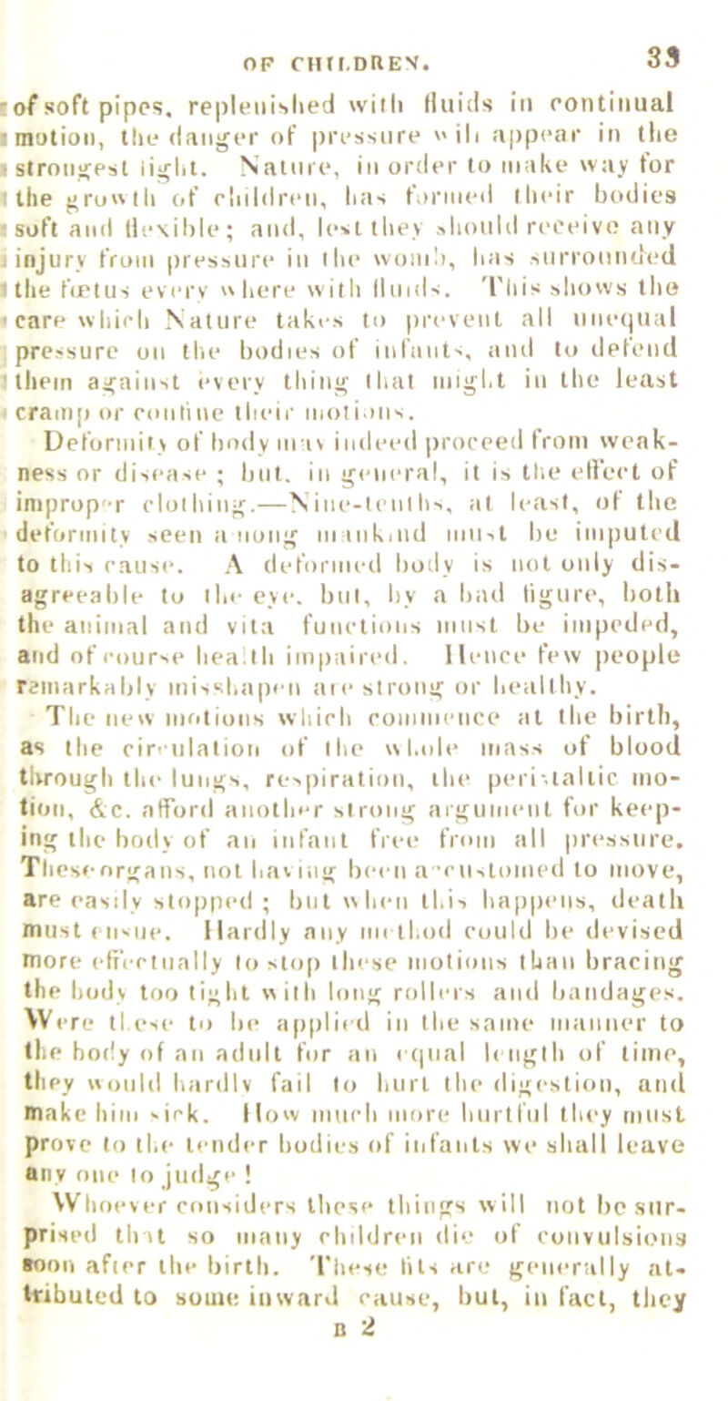 lof soft pipes, repleiiislied with Iluitls in eontiniial ■ motion, the danger of pressure eili appear in the ■ strongest light. Nainre, in order to make way tor ■ the growth of ohildren, has formed their bodies ■ soft and flexible; and, lest tliey should reoeivo any I injury from pressure iu the worn!), has surrounded 1 the frptus every where with lluids. This shows the • carewhieh .Nature takes to prevent ail unetjual pressure on the bodies of infants, and to defend 1 tliein against every thing that niigl.t in the least ' rranip or eoutine their motions. Deformity of body mas indeed proceed from weak- ness or disease ; but. in general, it is the elleet of improp-r clothing.—Nine-tenths, tit least, of the deformity seen a nong m inkjiid must be imputed to this cause. deformed body is not only dis- agreeable to the eye. but, by a bad figure, both the animal and vita functions must be impeded, and of course heath impaired, lienee few people rainarkably misshapen aie strong or healthy. The new moliuns which commence at the birth, as the cireiilation of the whole mass of blood through the lungs, respiration, the peri-.taltic mo- tion, <kc. afford another strong argument for keep- ing the body of an infant free from all pressure. Thesenrgans, not hav ing been a ’custoined to move, are easily stopped ; but when this haiipens, death must ensue. Hardly any method could be devised more effectually to sto() these motions than bracing the body too light with long rollers and batidages. \V ere these to be applied in the same manner to the body of an adult for an etjiial length of time, they would hardiv fail to hurt the digestion, and make him »ick. Ilow much more hurtful they must prove to the tender bodies of infants we shall leave any one to judge ! VVlioever considers these things will not be sur- prised that so many children die of ronvulsions aoon after the birth. These fits are generally at- tributed to some inyvard eause, but, in fact, they 0 2
