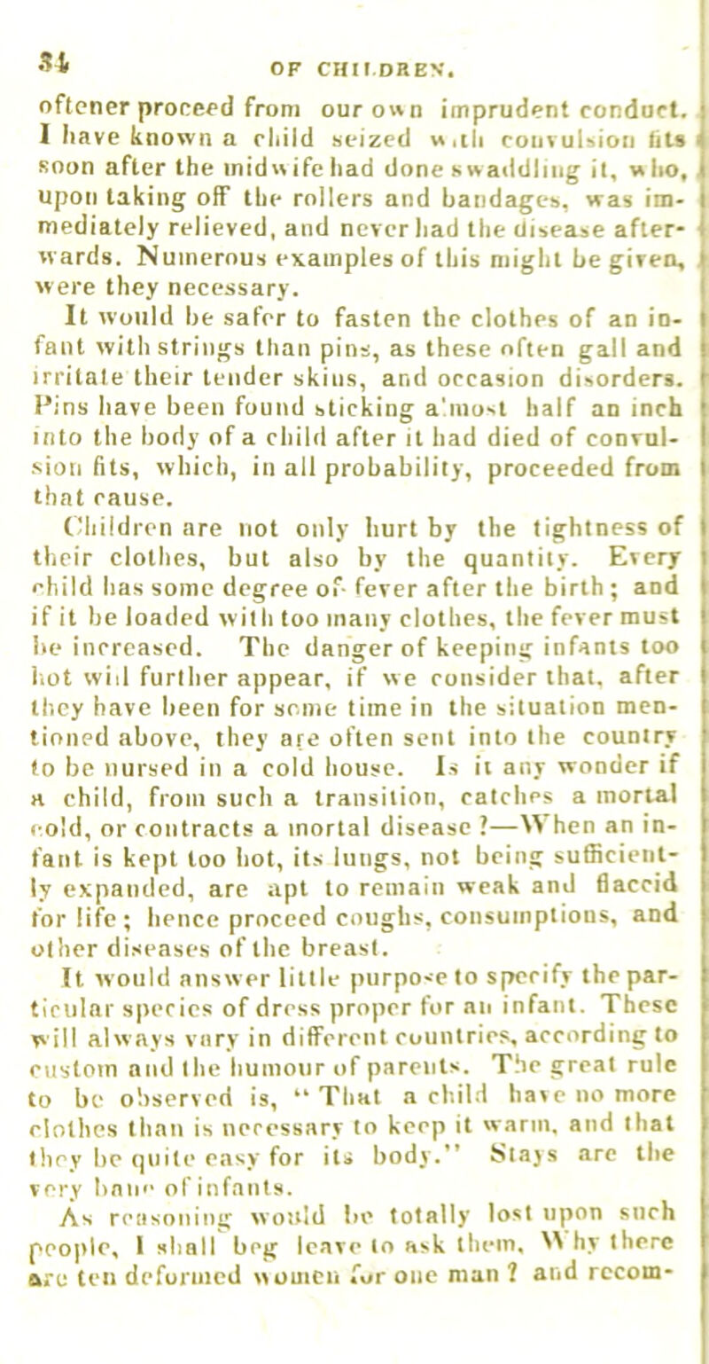 oftener proceed from ourown imprudent conduct. I have known a child seized «.ih convulsion fits soon after the inid» ife had done swaddling it, w ho, upon taking off the rollers and bandages, was im- mediately relieved, and never had the disease after- wards. Numerous examples of this might be given, were they necessary. It would be safer to fasten the clothes of an in- fant with strings than pins, as these often gall and irritate their lender skins, and occasion disorders. Pins have been found sticking a'liiosi half an inch into the body of a child after it had died of convul- sion fits, which, in all probability, proceeded from that cause. (Miildren are not only hurt by the tightness of their clothes, but also by the quantity. Every child has some degree of- fever after the birth; and if it be loaded with too many clothes, the fever must be increased. The danger of keeping infants too iiot will further appear, if we consider that, after they have heen for some time in the situation men- tioned above, they are often sent into the country to be nursed in a cold house. Is it any wonder if a child, from such a transition, catches a mortal cold, or contracts a mortal disease ?—hen an in- fant is kept too hot, its lungs, not being sufficient- ly expanded, are apt to remain weak and flaccid for life; hence proceed coughs, consumptions, and other diseases of the breast. It would answer little purpose to s|wrify the par- ticular species of dress proper for an infant. These will always vary in diflrerent countries, according to custom and the humour of parents. The great rule to be observed is, “That a child have no more clothes than is necessary to keep it warm, and that they be quite easy for its body.” Stajs are the very bane of infants. As reiisoning would be totally lost upon such people, I sliall beg leave to ask them. hy there are ten deformed women for one man ? and rccom-