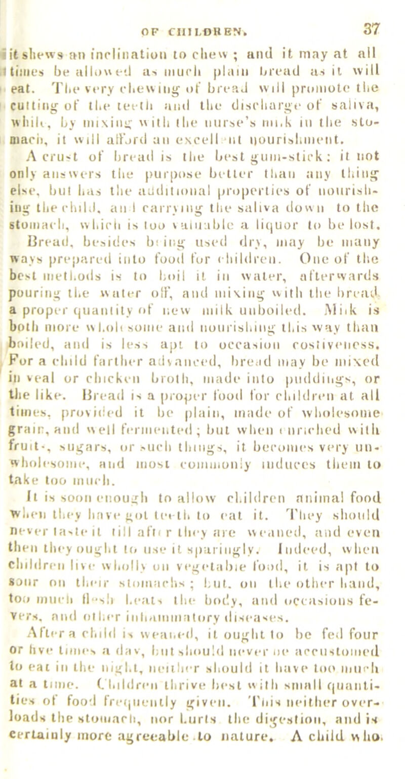 1 itslu-ws im inclination to clie« ; and it may at all Itiiiics bealloncil a-> mucli plain bread u-i it will ' eat. Till-very clieu mg of bread will promote the culling of tl.e teelli iiiiil tlie discliarge of saliva, wliili, by iiiiNiiii; wiili ilie nurse’s nii.k in llie slo- macii, it will atfjrd an excell ill nourisliiiieiit. A crust of bread is Ibe best gum-stick; it not only answers tlie purpose better tbaii any tiling else, bill iiiis the aadilional properties of nuiirisli- iug the child, an I carrying the saliva down to the stuiiiaeh, which is loo laliiable a li(|Uor to be lost, Ureail. besides bi iiig used dry, may be many ways prepared into food fur children. One of the best methods is to boil it in water, afterwards pouring the water oif, and mixing w itli the bread a proper quanlity of new milk unboiled. Miik is both more wl.olisume and nunrishing this way than iniled, and is less apt to occasion cosliveness. For a child farther advanced, bread may be mixed ' ill veal or cbickeii broth, made into puddings, or the like. Bread is a proper food for children at all times, provided it be plain, made of wholesome grain, and well feriiiented ; but when i nriclicd with fruit-, sugars, or sueh things, it becomes very un- wliolesome, and most eomiiioiiiy indnees tliem to take loo null'll. It is soon enoui:li to allow el.ildren niiiinal food when they have got lei th to eat it. 'I'liey should never laste It till afli r they are weaned, and even then they ought K. use it sp'aiiiigly. Indeed, when children live wholly on vegetable food, it is apt to sour on their stomachs; but. on I be other band, too imicli (lsli beat, Ibe body, and occasions fe- vers. and other iiiliaiiiiiialory diseases. After a eliild is weai.ed, it ought to be fed four or live limes a (lav, but sliould never iie acenstomed to eat ill the nigl.l, iieiilier should it have loi> iiiilcli at a time, t hildreii thrive best with small quaiili- lies of food freijiieiitly given. Tois neither over- loads the stoiiiarli, nor burls the digestion, and is eerhamly more agreeable to nature. A child who.