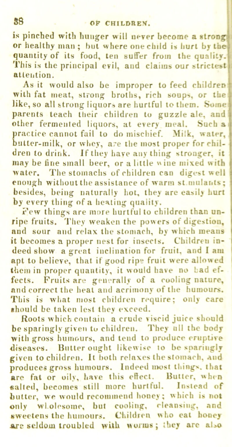 S8 is pinched with hunger will never become a 8trong< or healthy man ; but w here one child is hurt by the quantity of its food, ten suffer from the quality. This is the principal evil, and claims our strictest BUeiition. As it would also be improper to feed children with fat meat, strong broths, rich soups, or the like, so all strong liquors are hurtful to them. Some parents teach their children to guzzle ale, and other fermented liquors, at every meal. Such a practice cannot fail to do mischief. Milk, water, butter-milk, or whey, are the most proper for chil- dren to drink. Jf they have any thing stronger, it may be fine small beer, or a little wine mixed with water. The stomachs of children can digest well enough without the assistance of warm st mulants; besides, being naturally hot, they are easily hurt by every thing of a healing quality. Few things are more hurtful to children than un- ripe fruits. They weaken the powers of digestion, and sour and relax the stomach, by which means it becomes a proper nest for insecis. Children in- deed show a great inclination for fruit, and I am apt to believe, that if good ripe fruit were allowed I them in proper quantity, it would have no Lad ef- fects. Fruits are generally of a cooling nature, and correct the heal and acrimony of the humours. This is what most children require; only care ■ hould be taken lest they exceed. Roots w hick contain a crude »iscid juice should be sparingly given to children. They nil the body with gross huinours, and tend to produce eruptive diseases. Butler ought likew ise to be sparingly given to children. It both relaxes the stomach, and produces gross humours. Indeed most things, that are fat or oily, have this ellect. Butler, when salted, becomes still more hurtful. Instead of butter, we would recommend honey; which is not only wl olesoinc, but cooling, rleansiiig, and sweetens the hiiinonr.s. Children who cat hooey arc seldom troubled with wunus; they arc also