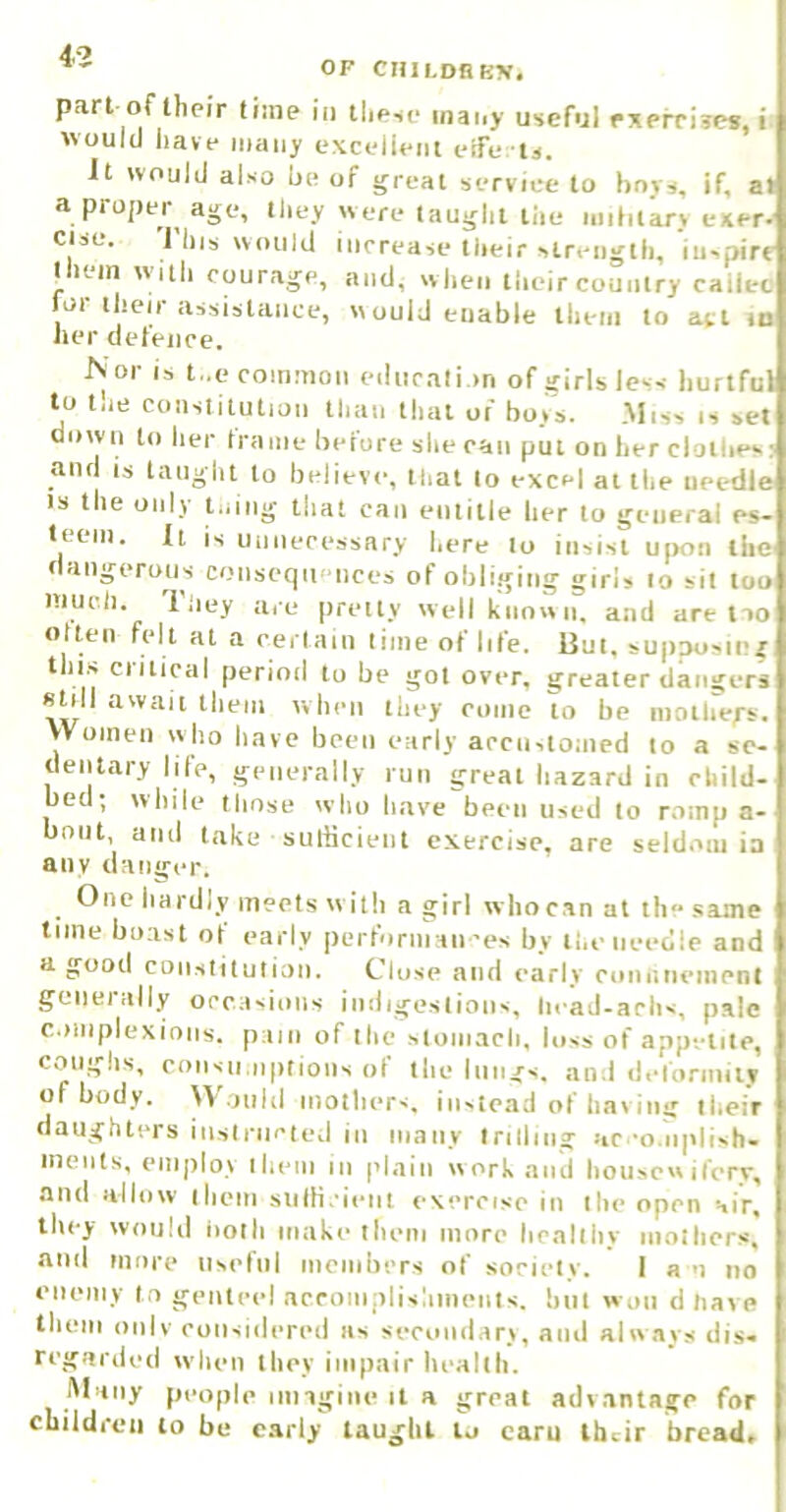 4-2 OP CHlLDBB?f, pari of their time in these many useful rxefrises, i would have many excellent eife tj. It would also he of great service to bovs, if, at a proper age, they were taught the niihlkrv exer- else. 1 Ills would increase tlieir strength, inspire them with courage, and, when their country cailec f^or their assistance, would enable them to a^i lo her defence. Nor is t,.c common education of girls less hurtful to the constitution than that of bo*s. .Miss is set down to lier frame before she ('an put on her cloilie*.: and is taught to believe, that to excel at the needle IS the only u.ing that can entitle her to general es- teem. It is unnecessary here lo insist upon the dangerous conseqii' iices of obliging girls to sit loo much. iiiey are |)reily well known, and are no often felt at a cerlain time of life. But, supposing this critical period to be got over, greater dangers stall await them when they come to he mothers. Women who have been early accustomed to a se- dentary lite, generally run great hazard in child- bed; wliile those who have been used lo romp a- boiit, aiul take ■ suibcieiit exercise, are seldom ia any danger. One hardly meets w illi a girl wliocan at the same time boast ot early |)erfornian'es by the needle and a good CQiistituliaii. Close and early coniineinenl geiieially occasions indigestions, licaJ-achs, pale complexions, p ain of the sloiiiacli, loss of appetite, coughs, coiisii.iipiioiis of the lungs, and deformity of body. Would inotliers. instead of hav iiig their daughters iiisiriicied in many trilling ac-o.iiplish- inents, employ llieni in |ilnin work and honscwifery, and allow them siilH.ieiit exercise in the open air. they would noth make them more healthy moiliers, and more usel'iil mombers of society. I a u no enemy to genteel acroniplishmeiits. but won d have them only considered as secvuidary, anti alw.avs dis- regarded when they impair health. Many people iiingiiie it a great advantage for children lo be early taught to earn their bread.