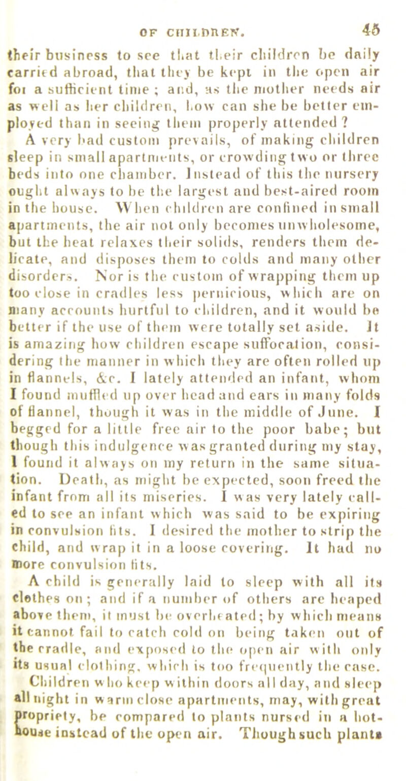 OF cnn.nnEN. 46 tfifir business to see tliiit ti.eir children be daily earritd abroad, that they be kept in the open air foi a suttieient time ; and, hs the mother needs air as well as her children, how can she be better em- ployed than in seeing them properly attended ? A very bad custom prevails, of making children sleep in small apartments, or crowding two or three beds into one chamber. Instead of this the nursery ought always to be the largest and best-aired room in the house. When children are confined in small apartments, the air not only becomes unw holesome, but the heat relaxes their solids, renders them de- licate, and disposes them to colds and many other disordcr.s. Nor is the custom of w rapping them up too close in cradles less jiernicious, which are on many accounts hurtful to children, and it would bn better if the use of them were totally set aside. Jt is amazing how children escape suffocation, consi- dering the manner in which they are often rolled up in flannels, Ac. I lately attended an infant, whom I found muflled up over bead and ears in many folds of flannel, though it was in the middle of June. I begged for a little free air to the poor babe; but though this indulgence w as granted during my stay, 1 found it always on my return in the same situa- tion. Death, as might be expected, soon freed the infant from all its miseries. I was very lately call- ed to see an infant which was said to be expiring in convulsion tils. I desired the mother to strip the child, and wrap it in a loose covering. It had no more convulsion tits. A child is generally laid to sleep with all its clothes on ; and if a number of others are heaped above them, it must be overhe ated; by which means it cannot fail to catch cold on being taken out of the cradle, and exposed to the open air with only Its usual clothing, which is too fre<inently the case. Children w ho keep w ilhin doors all day, and sleep all night in w arm close apartments, may, with great propriety, be compared to plants nursed in a hot- house instead of the open air. Though such plants
