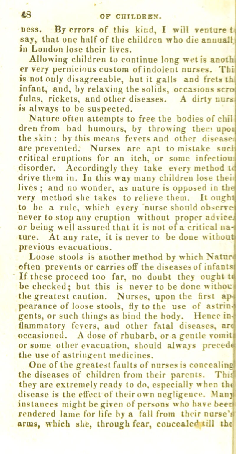 uess. By errors of this kiud, I will yeotare t say, that one half of the chiidreo who die aouuail. ■ n London lose their lives. Allowing children to continue long wet is anotb er very pernicious custom ofindolenl nurses. Thi is nut only disagreeable, but it galls and frets tb infant, and, by relaxing the solids, occasions scro fulas, rickets, and other diseases. A dirty nurs is always to be suspected. Nature often attempts to free the bodies of chil dreti from bad humours, by throwing them upoi the skin : by this means fevers and other disease: are prevented. Nurses are apt to mistake sucl critical eruptions for an itch, or some infection: disorder. Accordingly they take every method l< drive them in. In this way many children lose theii lives ; and no wonder, as nature is opposed in ibe very method she takes to relieve them. It ought to be a rule, which every nurse should observe never to stop any eruption without proper advice, or being well assured that it is not of a critical na- ture. At any rate, it is never to be done w itbout previous evacuations. Loose stools is another method by which Natnn often prevents or carries off the diseases of infants If these proceed too far, no doubt they ought t( be checked; but this is never to be done w ithou the greatest caution. Nurses, upon the first ap' pearance of loose stools, fly to the use of astrin- gents, or such things as biml the body. Hence in- flammatory fevers, and other fatal diseases, art occasioned. A dose of rhubarb, or a gentle vomit or some other evacuation, should always precedt the use of astringent medicines. One of the greatest Liiilts of nurses is concealing the diseases of children from their parents. This they .arc extremely ready to do, especially w hen thi disease is the elTect of their own negligence. Many instances might be given of persons who have beer rendered lame for life by a fall from their nurse'i arms, which she, through fear, coucealeiHiill the