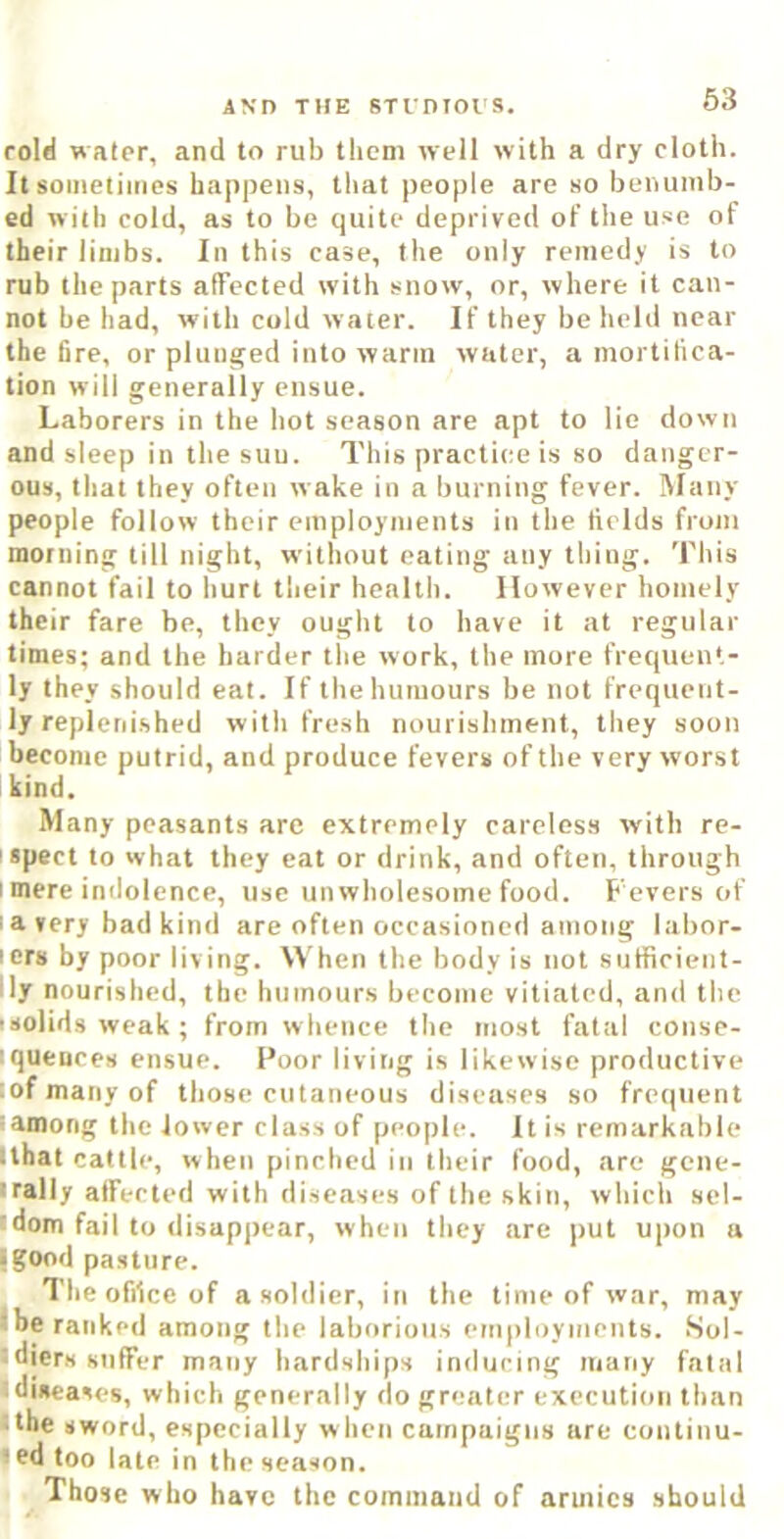 63 rold water, and to rub them well with a dry cloth. It someliiiios happens, that people are so benumb- ed with cold, as to be quite deprived of the use of their limbs. In this case, the only remedy is to rub the parts affected with snow, or, where it can- not be had, with cold water. If they be held near the fire, or plunged into warm water, a mortifica- tion will generally ensue. Laborers in the hot season are apt to lie down and sleep in the suu. This practice is so danger- ous, that they often wake in a burning fever. lUaiiy people follow their employments in the fields from morning till night, without eating any thing. This cannot fail to hurt their health. However homely their fare be, they ought to have it at regular times; and the harder tlie work, the more frequent- ly they should eat. If the humours be not frequent- ly repleni.shed with fresh nourishment, they soon become putrid, and produce fevers of the very worst kind. Many peasants are extremely careless with re- ispect to what they eat or drink, and often, through I mere indolence, use unwholesome food. Fevers of ! a very bad kind are often occasioned among labor- lers by poor living, ^^'hen the body is not sutficient- lly nourished, the humours become vitiated, and the isolids weak ; from whence the most fatal conse- iquences ensue. Poor living is likewise productive lof many of those cutaneous diseases so frequent lamong the lower class of people. It is remarkable Ithat cattle, when pinched in their food, are gene- irally affected with diseases of the skin, which scl- tdom fail to disappear, when they are |)ut upon a • good pa.sture. ^ The office of a soldier, in the time of war, may jbe ranked among the laborious employments. .Sol- • djers suffer many hardships inducing many fatal idiseases, which generally do greater execution than :the sword, especially when campaigns are continu- |ed too late in the season. Those who have the command of armies should