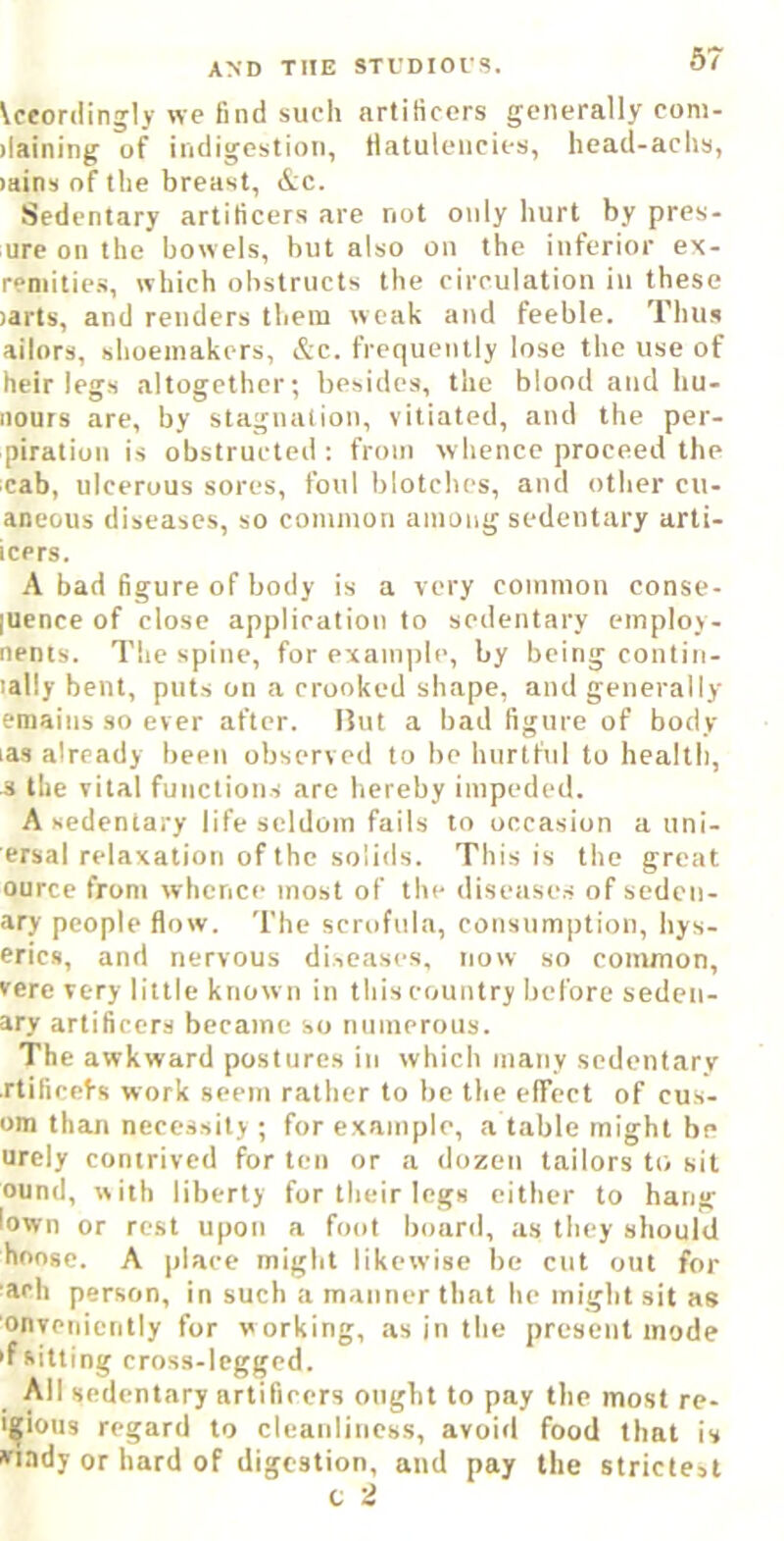 \ceordingly we find such artificers generally com- ilaining of indigestion, Hatulencies, head-achs, >ains of the breast, &c. Sedentary artificers are not only hurt by pres- ure on the bowels, but also on the inferior ex- reniitics, which obstructs the circulation in these )arts, and renders them weak and feeble. Thus ailors, shoemakers, &c. frequently lose the use of heir legs altogether; besides, the blond and hu- iiours are, by stagnation, vitiated, and the per- piration is obstructed; from whence proceed the cab, ulcerous sores, foul blotches, and other cu- aneous diseases, so common among sedentary arti- icers. A bad figure of body is a very common conse- |uence of close application to sedentary employ- nents. The spine, for example, by being contin- lally bent, puts on a crooked shape, and generally emaius so ever after. Hut a bad figure of body las already been observed to be hurtful to health, s the vital functions are hereby impeded. A sedentary life seldom fails to occasion a uni- ersal relaxation of the solids. This is the great ource from whence most of the diseases of seden- ary people flow. The scrofula, consumption, hys- erics, and nervous diseases, now so common, vere very little known in this country before seden- ary artificers became so numerous. The awkward postures in which many sedentary rtificel-s work seem rather to be the elTect of cus- om than necessity ; for example, a table might be urely contrived for ten or a dozen tailors to sit ound, with liberty for their legs either to hang lown or rest upon a foot board, as they should hnosc. A place might likewise be cut out for ■ach person, in such a manner that he might sit as onvenicntly for working, as in the present mode 'f sitting cross-legged. All sedentary artificers ought to pay the most re- i^iotis regard to cleanliness, avoid food that is »riady or hard of digestion, and pay the strictest c 2