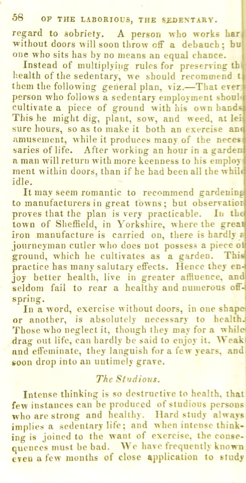 regard to sobriety. A person w)io works bar without doors will soon throw off a debauch; bu one who sits has by no means an equal chance. Instead of multiplying rules for preserring tb I’.ealth of the sedentary, we should recommend t them the following general plan, viz.—Thai ever person who follows a sedentary employment shoub cultivate a piece of ground with his own hands This he might dig, plant, sow, and weed, at lei sure hours, so as to make it both an exercise an« amusement, while it produces many of the neces saries of life. After working an hour in a garden a man will return with more keenness to his employ ment w ithin doors, than if he had been all the whih idle. It may seem romantic to recommend gardening to manufacturers in great towns; but obsenratioi proves that the plan is very practicable. In the town of Sheffield, in Yorkshire, where the great iron manufacture is carried on, there is hardly e journeyman culler w ho does not possess a piece ot ground, which he cultivates as a garden. This practice has many salutary effects. Hence they en- joy better health, live in greater affluence, and seldom fail to rear a healthy and numerous off- spring. In a word, exercise without doors, in one shape or another, is absolutely necessary to health. Those who neglect it, though they may for a while! drag out life, can hardly be said to enjoy it. Weak! and effeminate, they languish for a few years, andi soon drop into an untimely grave. The St'idiovs. Intense thinkiiig is so destructive to health, that few instances can be produced of studious persons who are strong and healthy. Hard .study always implies a sedentary life; and when intense think- ing is joined to the want of exercise, the conse- quences must be bad. We have frequently known even a few months of close application to study