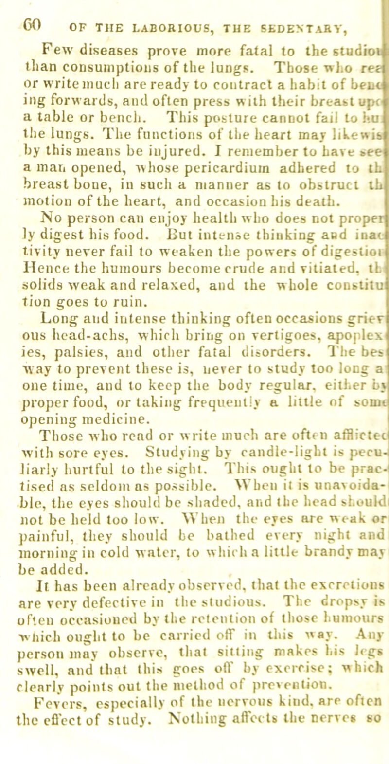 Few diseases prove more fatal to the studioi tlian coDsumptioiis of the lungs. Those who ree or write much are ready to contract a habit of bent ing forwards, and often press with their breast upt a table or bench. This posture cannot fail to hu tlie lungs. The functions of the heart may lihewis by this means be injured. I remember to have see a man opened, whose pericardium adhered to th breast bone, in such a manner as to obstruct ih motion of the heart, and occasion his death. No person can enjoy health who does not proper ly digest his food. But intense thinking and iiiac tivity never fail to weaken the powers of digeslioi Hence the humours become crude and vitiated, tL solids weak and relaxed, and the whole constitu lion goes to ruin. Long and intense thinking often occasions grier ous hcad-achs, which bring on vertigoes, apoplex ies, palsies, and other fatal disorders. The bes way to prevent these is, never to study too long a one time, aud to keep the body regular, either bj proper food, or taking frequently a little of some opening medicine. Those who rend or w rite much are often afllictec with sore eyes. Studying by candle-light is pecu- liarly hurtful to the sight. This ought to be prac-l lised as seldom ns possible. When it is unavoida-i ble, the eyes should be shaded, and the head shouldl not be held too low. When the eyes are weak or painful, they should be bathed every night and morning in cold water, to w hich a little brandy may be added. It has been already observed, that the excretions are very defective in the studious. The dropsy is often occasioned by the retention of those humours wliich ought to be carried off in this way. Any person may observe, that sitting makes his legs swell, and that this goes off by exercise; which clearly points out the method of prevention. Fevers, especially of the nervous kind, are often the effect of study. Nothing affects the nerves so