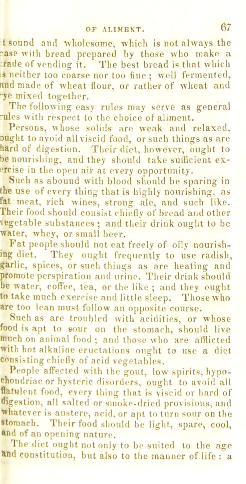 t sound and Avliolesomc, whicli is not always the ase with bread prepared by those who make a raile of vending it. Tlie best bread is that which s neither too coarse nor too fine ; well fernienled, and made of wheat flour, or rather of wheat and ■ye mixed together. The follow ing easy rules may serve as general “ules with respect to the choice of aliment. Persons, whose solids are weak and relaxed, Dught to avoid all viscid food, or such things as are hard of digestion. Their diet, however, ought to be nourishing, and they should take sulticient ex- ercise in the open air at every opportunity. Such as abound with blood should be sparing in the use of every thing that is highly nourishing, as fat meat, rich wines, strong ale, and such like. Their food should consi.st chiefly of bread and other vegetable substances ; and their drink ought to be water, whey, or small beer. Fat people should not eat freely of oily nourish- ing diet. They ought frequently to use radish, garlic, spices, or such things as are heating and promote perspiration and urine. Their drink should be water, coffee, tea, or the like ; and they ought to take much exercise and little sleep. Those who are too lean must follow an opposite course. Such as arc troubled with acidities, or whose food is apt to »our on the stomach, should live much on animal food ; and those who are afflicted with hot alkaline eructations ought to use a diet consi.sting chiefly of acid vegetables. People affected with the gout, low spirits, hypo- chondriac or hysteric disorders, ought to avoid all flatulent food, every thing that is viscid or hard of fligestion, all salted or smoke-dried provisions, and whatever is austere, acid, or apt to turn sour on the stomach. Their food should he light, spare, cool, and of an opening nature. The diet ought not only to be suited to the age and constitution, but also to the manner of life ; a