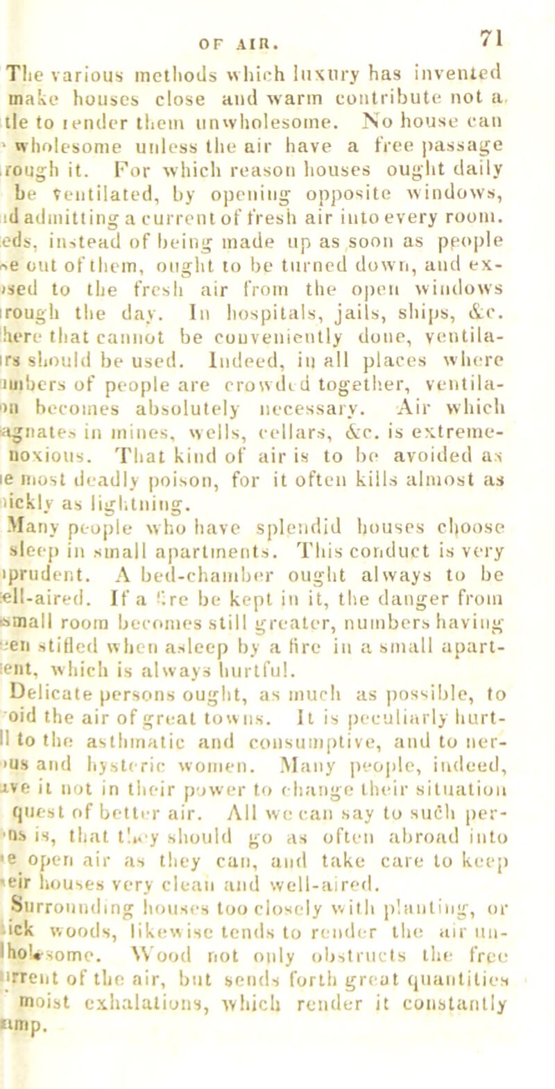 The various methods which luxury has invented make houses close and warm contribute not a tie to lender them tin wholesome. No house can wholesome uidess the air have a tree jrassage rough it. For which reason houses ought daily be Ventilated, by opening opposite windows, id admitting a current of t'resh air into every room, eds, instead of being made up as soon as people se out of them, ought to be turned down, and ex- ised to the fresh air from the open windows irough the day. In hospitals, jails, ships, &c. ‘.here that cannot be couveniently done, ventila- irs should be used. Indeed, in all places where iiiiibcrs of people are erow di d together, ventila- ‘>11 becomes absolutely necessary. Air which iignates in mines, wells, cellars, &e. is extreme- noxious. That kind of air is to be avoided as le most deadly poison, for it often kills almost as iiickly as ligl.tning. Many people who have splendid houses choose sleep in small apartments. This conduct is very iprndent. A bed-chamber ought always to be iell-aired. If a -'.re be kept in it, the danger from wmall room becomes still greater, numbershaving i;en stilled when asleep by a tire in a small apart- lent. which is always hurtful. Delicate persons ought, as much as possible, to oid the air of great tow ns. It is peculiarly hurt- 11 to the asthmatic and consumptive, and to ner- ■>us and hysteric women. Many people, indeed, ave it not in their power to change their situation t)uest of better air. All we can say to such per- ns is, that tl*. y should go as often abroad into >e open air as they can, and take care to keep 'eir houses very clean and well-aired. Surrounding houses too closely with planting, or • ick woods, likew isc tenils to render the air iiu- IhoVsome. Wood not only ohstiucis the free lirrciit of the air, but sends forth great (piaiitities moist exhalations, which render it constantly •imp.