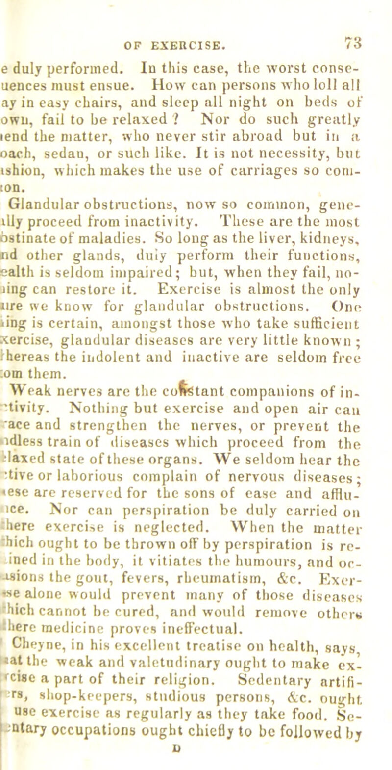 e duly performed. In this case, the worst conse- uences must ensue. How can persons who loll all ay in easy chairs, and sleep all night on beds of owu, fail to be relaxed ? Nor do such greatly lend the matter, who never stir abroad but in a oach, sedan, or such like. It is not necessity, but ishion, which makes the use of carriages so corn- ion. Glandular obstructions, now so common, gene- illy proceed from inactivity. These are the most bstinate of maladies. So long as the liver, kidneys, nd other glands, duly perform their functions, ealth is seldom impaired; but, when they fail, no- sing can restore it. Exercise is almost the only •ire we know for glandular obstructions. One iing is certain, amongst those who take sufficient Kercise, glandular diseases are very little known ; ihereas the indolent and inactive are seldom free ;om them. Weak nerves arc the cofetant companions of in- ■'tivity. Nothing but exercise and open air can ace and strengthen the nerves, or prevent the niUess train of diseases which proceed from the daxed state of these organs. We seldom hear the •tive or laborious complain of nervous diseases; «ese are reserved for the sons of case and afflii- uce. Nor can perspiration be duly carried on there exercise is neglected. When the matter thich ought to be thrown off by perspiration is re- ined in the body, it vitiates the humours, and oc- •asions the gout, fevers, rheumatism, &c . Exci- se alone would prevent many of tliose diseases thich cannot be cured, and would remove others 'there medicine proves ineffectual. ’ Cheyne, in his excellent treatise on health, says Nat the weak and valetudinary ought to make cx- :fcise a part of their religion. Sedentary nrtifi- N-’rs, shop-keepers, studious persons, &c. ou''-|it I use exercise as regularly as they take food. §e- bnlary occupations ought chictly to be followed by