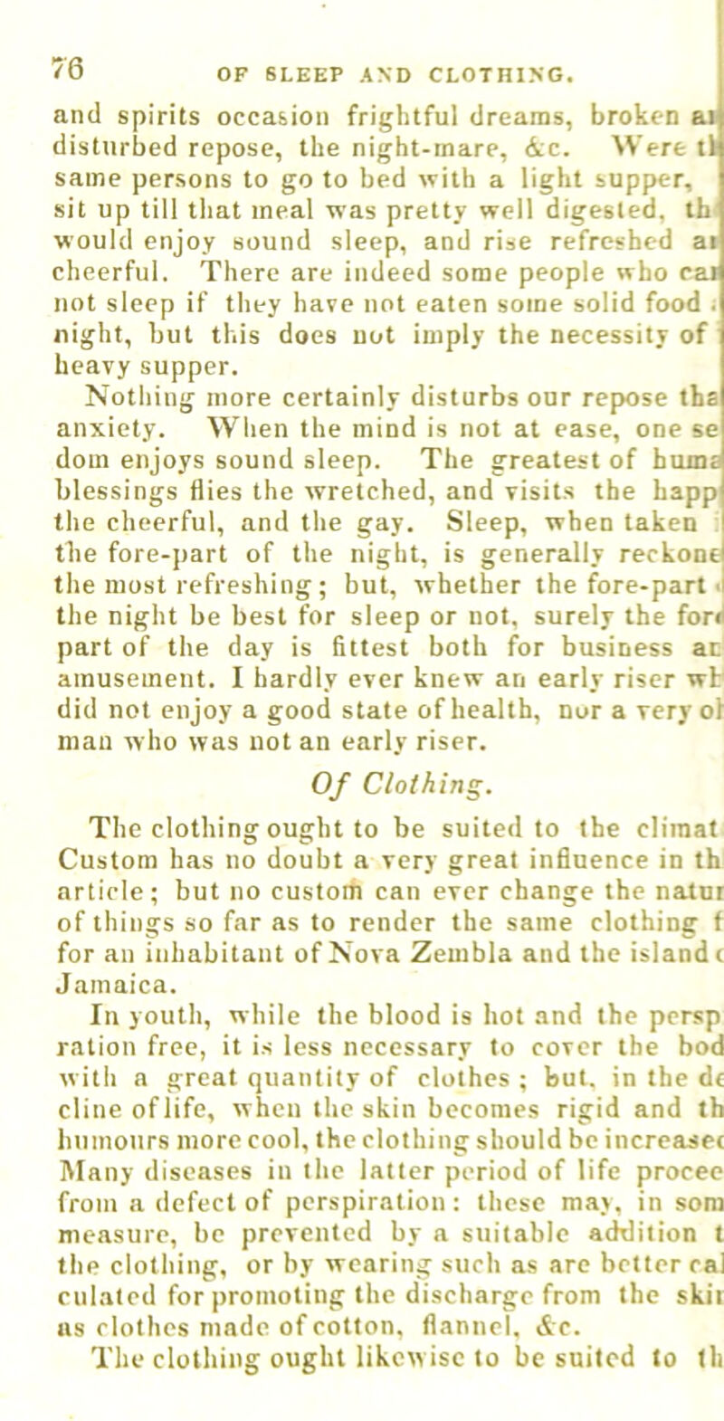 and spirits occasion frightful dreams, broken ai disturbed repose, the night-inare, &c. Were ti same persons to go to bed with a light supper, sit up till that meal was pretty well digested, th would enjoy sound sleep, and rise refreshed ai cheerful. There are indeed some people who cat not sleep if they have not eaten some solid food i night, but this does uot imply the necessity of heavy supper. Nothing more certainly disturbs our repose tha anxiety. When the mind is not at ease, one se dom enjoys sound sleep. The greatest of bums blessings flies the wretched, and visits the happ the cheerful, and the gay. Sleep, when taken the fore-part of the night, is generally reckont the most refreshing; but, whether the fore-part ■! the night be best for sleep or not. surely the fori part of the day is fittest both for business ac amusement. I hardly ever knew an early riser wt did not enjoy a good state of health, nor a very ol mail who was uot an early riser. Of Clothing. The clothing ought to be suited to the cliinat Custom has no doubt a very great influence in th article; but no custom can ever change the natur of things so far as to render the same clothing f for an inhabitant of Nova Zembla and the island c Jamaica. In youth, while the blood is hot and the persp ration free, it is less necessary to cover the bod with a great quantity of clothes ; but. in the dt dine oflife, when the skin becomes rigid and th luimonrs more cool, the clothing should be increasec Many diseases in the latter period of life procee from a defect of perspiration : these may, in som measure, be prevented by n suitable addition t the clothing, or by wearing such as are bettor cal culated for promoting the discharge from the skit ns clothes made of cotton, flannel, &c. The clothing ought likcw isc to be suited to th
